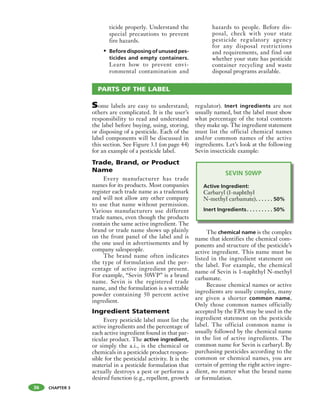 CHAPTER 3
ticide properly. Understand the
special precautions to prevent
fire hazards.
• Beforedisposingofunusedpes-
ticides and empty containers.
Learn how to prevent envi-
ronmental contamination and
hazards to people. Before dis-
posal, check with your state
pesticide regulatory agency
for any disposal restrictions
and requirements, and find out
whether your state has pesticide
container recycling and waste
disposal programs available.
36
Some labels are easy to understand;
others are complicated. It is the user’s
responsibility to read and understand
the label before buying, using, storing,
or disposing of a pesticide. Each of the
label components will be discussed in
this section. See Figure 3.1 (on page 44)
for an example of a pesticide label.
Trade, Brand, or Product
Name
Every manufacturer has trade
names for its products. Most companies
register each trade name as a trademark
and will not allow any other company
to use that name without permission.
Various manufacturers use different
trade names, even though the products
contain the same active ingredient. The
brand or trade name shows up plainly
on the front panel of the label and is
the one used in advertisements and by
company salespeople.
The brand name often indicates
the type of formulation and the per-
centage of active ingredient present.
For example, “Sevin 50WP” is a brand
name. Sevin is the registered trade
name, and the formulation is a wettable
powder containing 50 percent active
ingredient.
Ingredient Statement
Every pesticide label must list the
active ingredients and the percentage of
each active ingredient found in that par-
ticular product. The active ingredient,
or simply the a.i., is the chemical or
chemicals in a pesticide product respon-
sible for the pesticidal activity. It is the
material in a pesticide formulation that
actually destroys a pest or performs a
desired function (e.g., repellent, growth
regulator). Inert ingredients are not
usually named, but the label must show
what percentage of the total contents
they make up. The ingredient statement
must list the official chemical names
and/or common names of the active
ingredients. Let’s look at the following
Sevin insecticide example:
SEVIN 50WP
Active Ingredient:
Carbaryl (1-naphthyl
N-methyl carbamate). . . . . . 50%
Inert Ingredients. . . . . . . . . 50%
The chemical name is the complex
name that identifies the chemical com-
ponents and structure of the pesticide’s
active ingredient. This name must be
listed in the ingredient statement on
the label. For example, the chemical
name of Sevin is 1-naphthyl N-methyl
carbamate.
Because chemical names or active
ingredients are usually complex, many
are given a shorter common name.
Only those common names officially
accepted by the EPA may be used in the
ingredient statement on the pesticide
label. The official common name is
usually followed by the chemical name
in the list of active ingredients. The
common name for Sevin is carbaryl. By
purchasing pesticides according to the
common or chemical names, you are
certain of getting the right active ingre-
dient, no matter what the brand name
or formulation.
PARTS OF THE LABEL
 