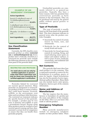 PESTICIDE LABELING 37
EXAMPLE OF AN
INGREDIENT STATEMENT
Active ingredients:
Isoctyl (2-ethylhexyl) ester of
2,4-dichlorophenoxyacetic
acid . . . . . . . . . . . . . . . . . . .32.45%
2-ethylhexyl ester of (+)-r-2-
(2,4-dichlorophenoxy) propionic
acid . . . . . . . . . . . . . . . . . . .15.90%
Dicamba: 3,6-dichloro-o-anisic
acid . . . . . . . . . . . . . . . . . . . .5.38%
Inert Ingredients: . . . . . . .46.27%
Total 100.00%
Use Classification
Statement
Currently, the EPA classifies every
pesticide product as either restricted
use or unclassified/general use. Every
product that is federally classified as a
restricted-use pesticide must include
the following statement at the top of the
front panel of the pesticide label:
RESTRICTED-USE PESTICIDE
For retail sale to and use only by
certified applicators or persons
under their direct supervision and
only for those uses covered by the
certified applicator’s certification.
Pesticides labeled for restricted
use warrant special attention. Many
pesticides are designated as restricted-
use products if there is reason to believe
they could harm humans, livestock,
wildlife, or the environment, even
when used according to label directions.
The restricted-use statement indicates
the specific hazard of that pesticide.
For example, a product may be very
toxic to humans and wildlife or pose
a groundwater hazard. Persons using
these products must be certified or have
received special training and have dem-
onstrated a certain level of competence
to ensure that they can handle these
pesticides properly.
Unclassified pesticides are com-
monly referred to as general-use
pesticides. Typically they have a
lower toxicity with less potential than
restricted-use pesticides to harm
humans or the environment. They can
be purchased and used by the general
public without special permits or
restrictions.
Type of Pesticide
The type of pesticide is usually
listed on the front panel of the pesticide
label. This short statement indicates in
general terms what the product con-
trols. Examples:
• Insecticide for control of certain
insects on fruits, nuts, and
ornamentals.
• Herbicide for the control of
woody brush and weeds.
• Insecticide for broad-spectrum
control of crawling, flying, and
wood-infesting insect pests on
indoor and outdoor surfaces, as
well as pests of trees, landscape
ornamentals, and residential and
commercial lawns.
Net Contents
The pesticide label must show how
much product is in the container. This
is expressed as pounds or ounces for dry
formulations or as gallons, quarts, or
pints for liquids. Liquid formulations
may also list the pounds of active ingre-
dient per gallon of product. Many labels
now also include metric units (grams,
kilograms, liters) as part of the contents
information.
Name and Address of
Manufacturer
The law requires that the manu-
facturer or formulator of a product put
the name and address of the company
on the label. This is so you know who
made or sold the product.
Emergency Telephone
Number
Many pesticide manufacturers
include an emergency telephone
number on their product labels. These
 