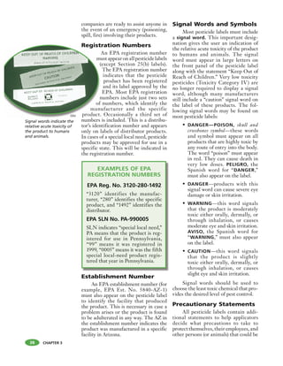 CHAPTER 3
companies are ready to assist anyone in
the event of an emergency (poisoning,
spill, fire) involving their products.
Registration Numbers
An EPA registration number
must appear on all pesticide labels
(except Section 25(b) labels).
The EPA registration number
indicates that the pesticide
product has been registered
and its label approved by the
EPA. Most EPA registration
numbers include just two sets
of numbers, which identify the
manufacturer and the specific
product. Occasionally a third set of
numbers is included. This is a distribu-
tor’s identification number and appears
only on labels of distributor products.
In cases of a special local need, pesticide
products may be approved for use in a
specific state. This will be indicated in
the registration number.
EXAMPLES OF EPA
REGISTRATION NUMBERS
EPA Reg. No. 3120-280-1492
“3120” identifies the manufac-
turer, “280” identifies the specific
product, and “1492” identifies the
distributor.
EPA SLN No. PA-990005
SLN indicates “special local need,”
PA means that the product is reg-
istered for use in Pennsylvania,
“99” means it was registered in
1999, “0005” means it was the fifth
special local-need product regis-
tered that year in Pennsylvania.
Establishment Number
An EPA establishment number (for
example, EPA Est. No. 5840-AZ-1)
must also appear on the pesticide label
to identify the facility that produced
the product. This is necessary in case a
problem arises or the product is found
to be adulterated in any way. The AZ in
the establishment number indicates the
product was manufactured in a specific
facility in Arizona.
Signal Words and Symbols
Most pesticide labels must include
a signal word. This important desig-
nation gives the user an indication of
the relative acute toxicity of the product
to humans and animals. The signal
word must appear in large letters on
the front panel of the pesticide label
along with the statement “Keep Out of
Reach of Children.” Very low toxicity
pesticides (Toxicity Category IV) are
no longer required to display a signal
word, although many manufacturers
still include a “caution” signal word on
the label of these products. The fol-
lowing signal words may be found on
most pesticide labels:
• DANGER—POISON, skull and
crossbones symbol—these words
and symbol must appear on all
products that are highly toxic by
any route of entry into the body.
The word “poison” must appear
in red. They can cause death in
very low doses. PELIGRO, the
Spanish word for “DANGER,”
must also appear on the label.
• DANGER—products with this
signal word can cause severe eye
damage or skin irritation.
• WARNING—this word signals
that the product is moderately
toxic either orally, dermally, or
through inhalation, or causes
moderate eye and skin irritation.
AVISO, the Spanish word for
“WARNING,” must also appear
on the label.
• CAUTION—this word signals
that the product is slightly
toxic either orally, dermally, or
through inhalation, or causes
slight eye and skin irritation.
Signal words should be used to
choose the least toxic chemical that pro-
vides the desired level of pest control.
Precautionary Statements
All pesticide labels contain addi-
tional statements to help applicators
decide what precautions to take to
protect themselves, their employees, and
other persons (or animals) that could be
Regist
m
(
n
of
man
product.
b
38
Signal words indicate the
relative acute toxicity of
the product to humans
and animals.
OSU
 