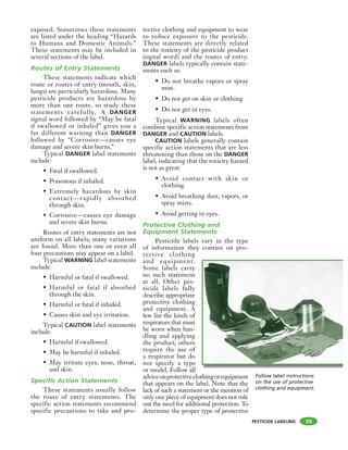 PESTICIDE LABELING
exposed. Sometimes these statements
are listed under the heading “Hazards
to Humans and Domestic Animals.”
These statements may be included in
several sections of the label.
Routes of Entry Statements
These statements indicate which
route or routes of entry (mouth, skin,
lungs) are particularly hazardous. Many
pesticide products are hazardous by
more than one route, so study these
statements carefully. A DANGER
signal word followed by “May be fatal
if swallowed or inhaled” gives you a
far different warning than DANGER
followed by “Corrosive—causes eye
damage and severe skin burns.”
Typical DANGER label statements
include:
• Fatal if swallowed.
• Poisonous if inhaled.
• Extremely hazardous by skin
contact—rapidly absorbed
through skin.
• Corrosive—causes eye damage
and severe skin burns.
Routes of entry statements are not
uniform on all labels; many variations
are found. More than one or even all
four precautions may appear on a label.
Typical WARNING label statements
include:
• Harmful or fatal if swallowed.
• Harmful or fatal if absorbed
through the skin.
• Harmful or fatal if inhaled.
• Causes skin and eye irritation.
Typical CAUTION label statements
include:
• Harmful if swallowed.
• May be harmful if inhaled.
• May irritate eyes, nose, throat,
and skin.
Specific Action Statements
These statements usually follow
the route of entry statements. The
specific action statements recommend
specific precautions to take and pro-
tective clothing and equipment to wear
to reduce exposure to the pesticide.
These statements are directly related
to the toxicity of the pesticide product
(signal word) and the routes of entry.
DANGER labels typically contain state-
ments such as:
• Do not breathe vapors or spray
mist.
• Do not get on skin or clothing.
• Do not get in eyes.
Typical WARNING labels often
combine specific action statements from
DANGER and CAUTION labels.
CAUTION labels generally contain
specific action statements that are less
threatening than those on the DANGER
label, indicating that the toxicity hazard
is not as great:
• Avoid contact with skin or
clothing.
• Avoid breathing dust, vapors, or
spray mists.
• Avoid getting in eyes.
Protective Clothing and
Equipment Statements
Pesticide labels vary in the type
of information they contain on pro-
tective clothing
and equipment.
Some labels carry
no such statement
at all. Other pes-
ticide labels fully
describe appropriate
protective clothing
and equipment. A
few list the kinds of
respirators that must
be worn when han-
dling and applying
the product; others
require the use of
a respirator but do
not specify a type
or model. Follow all
adviceonprotectiveclothingorequipment
that appears on the label. Note that the
lack of such a statement or the mention of
only one piece of equipment does not rule
out the need for additional protection. To
determine the proper type of protective
39
Follow label instructions
on the use of protective
clothing and equipment.
 