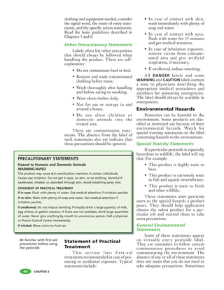 CHAPTER 3
clothing and equipment needed, consider
the signal word, the route of entry state-
ments, and the specific action statements.
Read the basic guidelines described in
Chapters 5 and 6.
Other Precautionary Statements
Labels often list other precautions
that should always be followed when
handling the product. These are self-
explanatory:
• Do not contaminate food or feed.
• Remove and wash contaminated
clothing before reuse.
• Wash thoroughly after handling
and before eating or smoking.
• Wear clean clothes daily.
• Not for use or storage in and
around a house.
• Do not allow children or
domestic animals into the
treated area.
These are commonsense state-
ments. The absence from the label of
such statements does not indicate that
these precautions should be ignored.
Statement of Practical
Treatment
This section lists first-aid
treatments recommended in case of poi-
soning or accidental exposure. Typical
statements include:
• In case of contact with skin,
wash immediately with plenty of
soap and water.
• In case of contact with eyes,
flush with water for 15 minutes
and get medical attention.
• In case of inhalation exposure,
remove victim from contami-
nated area and give artificial
respiration, if necessary.
• If swallowed, induce vomiting.
All DANGER labels and some
WARNING and CAUTION labels contain
a note to physicians describing the
appropriate medical procedures and
antidotes for poisoning emergencies.
The label should always be available in
emergencies.
Environmental Hazards
Pesticides can be harmful to the
environment. Some products are clas-
sified as restricted use because of their
environmental hazards. Watch for
special warning statements on the label
concerning hazards to the environment.
Special Toxicity Statements
If a particular pesticide is especially
hazardous to wildlife, the label will say
that. For example:
• This product is highly toxic to
bees.
• This product is extremely toxic
to fish and aquatic invertebrates.
• This product is toxic to birds
and other wildlife.
These statements alert pesticide
users to the special hazards a product
poses. They should help applicators
choose the safest product for a par-
ticular job and remind them to take
extra precautions.
General Environmental
Statements
Some of these statements appear
on virtually every pesticide label.
They are reminders to follow certain
commonsense procedures to avoid
contaminating the environment. The
absence of any or all of these statements
does not mean that you do not need to
take adequate precautions. Sometimes
40
Be familiar with first aid
procedures before using
the pesticide.
PRECAUTIONARY STATEMENTS
Hazard to Humans and Domestic Animals
WARNING/AVISO
This product may cause skin sensitization reactions in certain individuals.
Causes eye irritation. Do not get in eyes, on skin, or on clothing. Harmful if
swallowed, inhaled, or absorbed through skin. Avoid breathing spray mist.
STATEMENT OF PRACTICAL TREATMENT
If in eyes: Flush with plenty of water. Get medical attention if irritation persists.
If on skin: Wash with plenty of soap and water. Get medical attention if
irritation persists.
If swallowed: Do not induce vomiting. Promptly drink a large quantity of milk,
egg whites, or gelatin solution. If these are not available, drink large quantities
of water. Never give anything by mouth to unconscious person. Call a physician
or Poison Control Center immediately.
If inhaled: Move victim to fresh air.
 