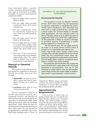 PESTICIDE LABELING
these statements follow a specific
toxicity statement and provide prac-
tical steps to avoid harm to wildlife.
Examples of general environmental
statements include:
• Do not apply when runoff is
likely to occur.
• Do not apply when weather
conditions favor drift from
treated areas.
• Do not contaminate water
by improperly disposing of
rinse water and other pesticide
wastes.
• Do not apply when bees are
likely to be in the area.
• Do not apply directly to water
or to areas where surface water
is present or to intertidal areas
below the mean high water
mark.
• The use of this chemical in
areas where soils are permeable,
particularly where the water
table is shallow, may result in
groundwater contamination.
Physical or Chemical
Hazards
This section of the label describes
any special fire, explosion, or chemical
hazards the product may pose. For
example:
• Flammable—do not use, pour,
spill, or store near heat or open
flame. Do not cut or weld con-
tainer.
• Corrosive—store only in a cor-
rosion-resistant tank.
Hazard statements (hazards to
humans and domestic animals, envi-
ronmental hazards, and physical or
chemical hazards) are not located in the
same place on all pesticide labels. Some
labels group them under the headings
listed above. Other labels list them on
the front panel beneath the signal word.
Still other labels list the hazards in
paragraph form somewhere else on the
label under headings such as “Note” or
“Important.” Before using a pesticide,
examine the label carefully for these
statements to ensure that you handle
the product properly and safely.
Agricultural Use
Requirements
This section is found only on
product labels that are covered by the
EPA Worker Protection Standard
(WPS). The WPS includes require-
ments for the protection of agricultural
workers on farms and in forests, nurs-
eries, and greenhouses, and handlers
of agricultural pesticides. This section
also contains requirements for training,
decontamination, notification, emer-
41
EXAMPLE OF AN ENVIRONMENTAL
STATEMENT
Environmental Hazards
This product is toxic to aquatic inverte-
brates. Drift and runoff may be hazardous
to aquatic organisms in neighboring areas.
Under some conditions, this chemical may
also have a high potential for runoff into
surface water for several weeks or months
after application. Do not cultivate within 10
feet of aquatic areas so as to allow growth of
vegetative filter strip. Drift from applications
of this pesticide is likely to result in damage
to sensitive aquatic invertebrates in water
bodies adjacent to treatment area.
For terrestrial uses, do not apply directly
to water or to areas where surface water is
present or to intertidal areas below the
mean high-water mark, except under forest
canopy when aerially applied to control forest
pests. Do not contaminate water when dis-
posing of equipment washwaters and rinsate.
Do not apply when weather conditions favor
drift or runoff from areas treated.
This pesticide demonstrates the properties
and characteristics associated with chemicals
detected in groundwater. The use of this
chemical in areas where soils are permeable,
particularly where the water table is shallow,
may result in groundwater contamination.
 