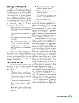 PESTICIDE LABELING
Storage and Disposal
All pesticide labels contain general
instructions for the appropriate storage
and disposal of the pesticide and its
container. State and local laws may
vary considerably, so specific instruc-
tions usually are not included. One or
more statements may appear in a special
section of the label titled “Storage
and Disposal” or under headings such
as “Important,” “Note,” or “General
Instructions.” these include:
• Store herbicides away from fer-
tilizers, insecticides, fungicides,
and seeds.
• Store at temperatures above 32°F
(0°C).
• Do not reuse container; render
unusable.
• Do not contaminate water, food,
or feed by storage or disposal.
• Triple-rinse, or equivalent,
and dispose of in an approved
landfill.
Seek sound advice if needed to
determine the best storage and disposal
procedures for your operation and
location. Read this section before you
purchase the product to be sure you can
meet the requirements.
Directions for Use
These instructions provide the
directions on how to use the product
(see Figure 3.1). The use instructions
will tell you:
• The pests that the manufacturer
claims the product will control.
• The crop, animal, or site the
product is intended to protect.
• The proper mixing instructions.
• How much to use (rate) and how
often.
• How close to harvest the product
can be applied (preharvest
interval).
• Phytotoxicity (damage to plants)
and other possible injury.
• Where and when the material
should be applied.
• Recropping, compost ing,
grazing, and other restrictions.
• How to minimize drift.
It is illegal and considered a misuse
to use any registered pesticide in a
manner inconsistent with its labeling.
Examples of pesticide misuse include
applying a pesticide to a site that is not
listed on the label, applying a pesticide at
a higher-than-labeled rate, and handling a
pesticide in a manner that violates specific
label instructions (e.g., storage near food
or water, improper container disposal).
Many terms are used on labels to
describe when and how to use pesticides.
Many technical terms also appear in
leaflets and bulletins that you may get
from your local Cooperative Extension
office, land-grant university, state and
federal pesticide regulatory agencies,
pesticide manufacturers, and profes-
sional pest management associations.
Your understanding of these terms will
help you obtain optimum results from
pesticide applications. Refer to the
glossary in this manual. If you do not
understand the directions on a label,
check with your pesticide dealer or
salesperson, a county Extension agent,
your state pesticide regulatory agency,
or your professional association.
The label provides a wealth of infor-
mation. Failure to follow the instructions
on a pesticide label can result in a
serious pesticide accident and consti-
tutes a legal violation that may make you
subject to civil or criminal prosecution.
Remember, the label is a legal document.
The user is liable for personal injury,
crop or site damage, or pollution that
occurs through misuse of a pesticide.
43
 