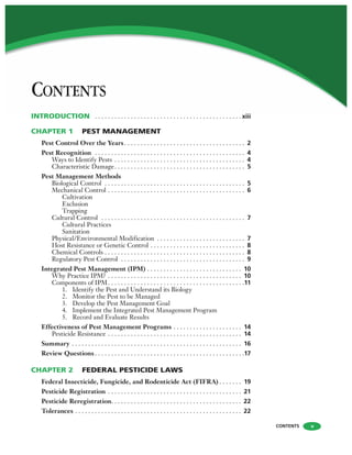 CONTENTS
CONTENTS v
INTRODUCTION . . . . . . . . . . . . . . . . . . . . . . . . . . . . . . . . . . . . . . . . . . . . . xiii
CHAPTER 1 PEST MANAGEMENT
Pest Control Over the Years. . . . . . . . . . . . . . . . . . . . . . . . . . . . . . . . . . . . . 2
Pest Recognition . . . . . . . . . . . . . . . . . . . . . . . . . . . . . . . . . . . . . . . . . . . . . . 4
Ways to Identify Pests . . . . . . . . . . . . . . . . . . . . . . . . . . . . . . . . . . . . . . . . 4
Characteristic Damage. . . . . . . . . . . . . . . . . . . . . . . . . . . . . . . . . . . . . . . . 5
Pest Management Methods
Biological Control . . . . . . . . . . . . . . . . . . . . . . . . . . . . . . . . . . . . . . . . . . . 5
Mechanical Control . . . . . . . . . . . . . . . . . . . . . . . . . . . . . . . . . . . . . . . . . . 6
Cultivation
Exclusion
Trapping
Cultural Control . . . . . . . . . . . . . . . . . . . . . . . . . . . . . . . . . . . . . . . . . . . . 7
Cultural Practices
Sanitation
Physical/Environmental Modification . . . . . . . . . . . . . . . . . . . . . . . . . . . 7
Host Resistance or Genetic Control . . . . . . . . . . . . . . . . . . . . . . . . . . . . . 8
Chemical Controls . . . . . . . . . . . . . . . . . . . . . . . . . . . . . . . . . . . . . . . . . . . 8
Regulatory Pest Control . . . . . . . . . . . . . . . . . . . . . . . . . . . . . . . . . . . . . . 9
Integrated Pest Management (IPM) . . . . . . . . . . . . . . . . . . . . . . . . . . . . . 10
Why Practice IPM? . . . . . . . . . . . . . . . . . . . . . . . . . . . . . . . . . . . . . . . . . 10
Components of IPM. . . . . . . . . . . . . . . . . . . . . . . . . . . . . . . . . . . . . . . . . .11
1. Identify the Pest and Understand its Biology
2. Monitor the Pest to be Managed
3. Develop the Pest Management Goal
4. Implement the Integrated Pest Management Program
5. Record and Evaluate Results
Effectiveness of Pest Management Programs . . . . . . . . . . . . . . . . . . . . . 14
Pesticide Resistance . . . . . . . . . . . . . . . . . . . . . . . . . . . . . . . . . . . . . . . . . 14
Summary . . . . . . . . . . . . . . . . . . . . . . . . . . . . . . . . . . . . . . . . . . . . . . . . . . . . 16
Review Questions . . . . . . . . . . . . . . . . . . . . . . . . . . . . . . . . . . . . . . . . . . . . . .17
CHAPTER 2 FEDERAL PESTICIDE LAWS
Federal Insecticide, Fungicide, and Rodenticide Act (FIFRA) . . . . . . . 19
Pesticide Registration . . . . . . . . . . . . . . . . . . . . . . . . . . . . . . . . . . . . . . . . . 21
Pesticide Reregistration. . . . . . . . . . . . . . . . . . . . . . . . . . . . . . . . . . . . . . . . 22
Tolerances . . . . . . . . . . . . . . . . . . . . . . . . . . . . . . . . . . . . . . . . . . . . . . . . . . . 22
 