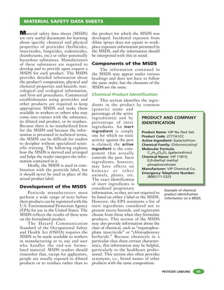 PESTICIDE LABELING
Material safety data sheets (MSDS)
are very useful documents for learning
about specific chemical and physical
properties of pesticides (herbicides,
insecticides, fungicides, rodenticides,
disinfectants, etc.) or other potentially
hazardous substances. Manufacturers
of these substances are required to
develop and to provide upon request a
MSDS for each product. The MSDS
provides detailed information about
the product’s composition, physical and
chemical properties and hazards, toxi-
cological and ecological information,
and first-aid procedures. Commercial
establishments using pesticides and
other products are required to keep
appropriate MSDS and make them
available to workers or others who may
come into contact with the substance,
its diluted end product, or its residues.
Because there is no standardized form
for the MSDS and because the infor-
mation is presented in technical terms,
the MSDS can be difficult for readers
to decipher without specialized scien-
tific training. The following explains
how the MSDS is derived and arranged
and helps the reader interpret the infor-
mation contained in it.
Ideally, the MSDS is used in com-
bination with the pesticide label, but
it should never be used in place of the
actual product label.
Development of the MSDS
Pesticide manufacturers must
perform a wide range of tests before
their products can be registered with the
U.S. Environmental Protection Agency
(EPA) for use in the United States. The
MSDS reflects the results of these tests
on the formulated product.
The Hazard Communication
Standard of the Occupational Safety
and Health Act (OSHA) requires the
MSDS to be made available to workers
in manufacturing or to any end user
who handles the end-use formu-
lated material. MSDS readers should
remember that, except for applicators,
people are usually exposed to diluted
products or to residues rather than to
the product for which the MSDS was
developed. Incidental exposure from
dilute sprays does not equate to work-
place exposure information presented in
the MSDS, and the information should
be interpreted with this in mind.
Components of the MSDS
The information contained in
the MSDS may appear under various
headings and does not have to follow
the same order, but the elements of the
MSDS are the same.
Chemical Product Identification
This section identifies the ingre-
dients in the product by common
(generic) name and
percentage of the active
ingredient(s) and by
percentage of inert
ingredients. An inert
ingredient is simply
one for which no toxic
activity against the pest
is claimed; the active
ingredient is the com-
ponent that actually
controls the pest. Inert
ingredients, however,
may have effects on
hu ma ns or ot her
animals, plants, etc.
The exact identification
of inert ingredients is
considered proprietary
information, so they are not required to
be listed on either a label or the MSDS.
However, the EPA maintains a list of
inert ingredients considered not to
present excess hazards, and registrants
choose from those when they formulate
products. This section of the MSDS
may also provide information about the
class of chemical, such as “organophos-
phate insecticide” or “chlorophenoxy
herbicide.” Because chemicals in a
particular class share certain character-
istics, this information may be helpful,
particularly to the healthcare profes-
sional. This section also often provides
synonyms, i.e., brand names of other
products with the same composition.
45
MATERIAL SAFETY DATA SHEETS
Example of chemical
product identification
information on a MSDS.
PRODUCT AND COMPANY
IDENTIFICATION
Product Name: VIP No Pest Gel
Product Code: 2777A1CC
Active Ingredient: Galactothion
Chemical Family: Chloronicotinyl
Molecular Formula:
C12H20ClI2O3 (galactothion)
Chemical Name: VIP 11815;
0,0-diethyl methyl
phosphorothiate
Manufacturer: VIP Chemical Co.
Emergency Telephone Number:
(800)111-2323
 
