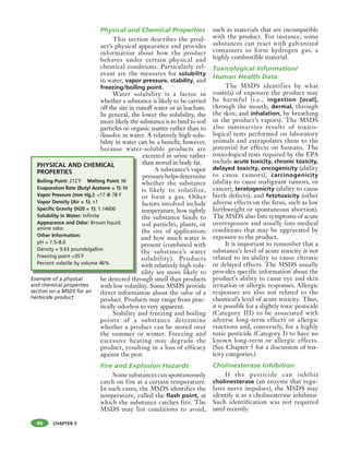 CHAPTER 3
Physical and Chemical Properties
This section describes the prod-
uct’s physical appearance and provides
information about how the product
behaves under certain physical and
chemical conditions. Particularly rel-
evant are the measures for solubility
in water, vapor pressure, stability, and
freezing/boiling point.
Water solubility is a factor in
whether a substance is likely to be carried
off the site in runoff water or in leachate.
In general, the lower the solubility, the
more likely the substance is to bind to soil
particles or organic matter rather than to
dissolve in water. A relatively high solu-
bility in water can be a benefit, however,
because water-soluble products are
excreted in urine rather
than stored in body fat.
A substance’s vapor
pressurehelpsdetermine
whether the substance
is likely to volatilize,
or form a gas. Other
factors involved include
temperature; how tightly
the substance binds to
soil particles, plants, or
the site of application;
and how much water is
present (combined with
the substance’s water
solubility). Products
with relatively high vola-
tility are more likely to
be detected through smell than products
with low volatility. Some MSDS provide
direct information about the odor of a
product. Products may range from prac-
tically odorless to very apparent.
Stability and freezing and boiling
points of a substance determine
whether a product can be stored over
the summer or winter. Freezing and
excessive heating may degrade the
product, resulting in a loss of efficacy
against the pest.
Fire and Explosion Hazards
Some substances can spontaneously
catch on fire at a certain temperature.
In such cases, the MSDS identifies the
temperature, called the flash point, at
which the substance catches fire. The
MSDS may list conditions to avoid,
such as materials that are incompatible
with the product. For instance, some
substances can react with galvanized
containers to form hydrogen gas, a
highly combustible material.
Toxicological Information/
Human Health Data
The MSDS identifies by what
route(s) of exposure the product may
be harmful (i.e., ingestion [oral],
through the mouth; dermal, through
the skin; and inhalation, by breathing
in the product’s vapors). The MSDS
also summarizes results of toxico-
logical tests performed on laboratory
animals and extrapolates them to the
potential for effects on humans. The
toxicological tests required by the EPA
include acute toxicity, chronic toxicity,
delayed toxicity, oncogenicity (ability
to cause tumors), carcinogenicity
(ability to cause malignant tumors, or
cancer), teratogenicity (ability to cause
birth defects), and fetotoxicity (other
adverse effects on the fetus, such as low
birthweight or spontaneous abortion).
The MSDS also lists symptoms of acute
overexposure and usually lists medical
conditions that may be aggravated by
exposure to the product.
It is important to remember that a
substance’s level of acute toxicity is not
related to its ability to cause chronic
or delayed effects. The MSDS usually
provides specific information about the
product’s ability to cause eye and skin
irritation or allergic responses. Allergic
responses are also not related to the
chemical’s level of acute toxicity. Thus,
it is possible for a slightly toxic pesticide
(Category III) to be associated with
adverse long-term effects or allergic
reactions and, conversely, for a highly
toxic pesticide (Category I) to have no
known long-term or allergic effects.
(See Chapter 5 for a discussion of tox-
icity categories.)
Cholinesterase Inhibition
If the pesticide can inhibit
cholinesterase (an enzyme that regu-
lates nerve impulses), the MSDS may
identify it as a cholinesterase inhibitor.
Such identification was not required
until recently.
46
Example of a physical
and chemical properties
section on a MSDS for an
herbicide product.
PHYSICAL AND CHEMICAL
PROPERTIES
Boiling Point: 212˚F Melting Point: NI
Evaporation Rate (Butyl Acetone = 1): NI
Vapor Pressure (mm Hg.): <17 @ 78 F
Vapor Density (Air = 1): >1
Specific Gravity (H20 = 1): 1.14600
Solubility in Water: Infinite
Appearance and Odor: Brown liquid;
amine odor.
Other Information:
pH = 7.5–8.0
Density = 9.63 pounds/gallon
Freezing point <35˚F
Percent volatile by volume 46%
 