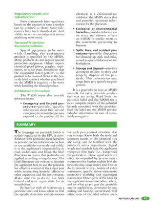 PESTICIDE LABELING
Regulatory Levels and
Classification
Some compounds have regulatory
limits on the amount of time a worker
can be exposed to them. Some sub-
stances have been classified on their
ability to act as carcinogens (cancer-
producing substances).
Personal Protection
Recommendations
Special equipment to be worn
while handling the concentrate
product is specified by the MSDS.
Many products do not require special
protective equipment. Others require
chemical-proof gloves, goggles, respi-
rators, or other gear. Remember that
the equipment listed pertains to the
product as formulated. Refer to the pes-
ticide label to check whether gear listed
on the MSDS is required to be worn
while handling the diluted product.
Additional Information
The MSDS must also provide
information on:
• Emergency and first-aid pro-
cedures—provides specific
information about first aid and
emergency treatment for persons
exposed to the product. If the
chemical is a cholinesterase
inhibitor, the MSDS states this
and provides treatment infor-
mation for the physician.
• Ecological or environmental
hazards—provides information
on acute and chronic effects
on wildlife in similar terms as
the statements pertaining to
humans.
• Spills, fires, and accident pro-
cedures—provides directions
for cleaning up spills and leaks,
as well as special information for
firefighters.
• Storage and disposal—provides
directions on how to store and
properly dispose of the pes-
ticide. This information may
range from very specific to quite
general.
It is a good idea to have an MSDS
available for every pesticide product
that you are using. Read both the
pesticide label and the MSDS for a
more complete picture of the potential
hazards associated with the pesticide.
Both the label and the MSDS provide
valuable information in case of a pes-
ticide emergency.
SUMMARY
47
The language on pesticide labels is
strictly regulated by the EPA in coor-
dination with pesticide manufacturers
to provide precise information on how
to use pesticides correctly and safely.
It is the applicator’s responsibility to
read, understand, and follow the label
directions to ensure that pesticides are
applied according to regulations. The
label directions are written to instruct
the applicator how to use the pesticide
for effective control of the target pest
while minimizing harmful effects to
other organisms and the environment.
Make sure the pesticide has both
federal and state registration for its
intended use.
Be familiar with all sections on a
pesticide label and know where to find
the specific directions and precautions
for each pest control situation that
you manage. Know both the trade and
common names of the chemical you
are using, and be familiar with the
product’s active ingredients. Signal
words and symbols help the applicator
recognize how toxic (i.e., dangerous)
the pesticide is. These signal words are
often accompanied by precautionary
statements that further explain how the
pesticide may cause injury and what to
do to prevent it (e.g., routes of entry
statements, specific action statements,
protective clothing and equipment
statements). Other parts of the label let
the applicator know how, when, where,
and on what target pest the pesticide
may be applied (e.g., directions for use,
mixing and loading instructions). Still
other parts of the label inform users
 
