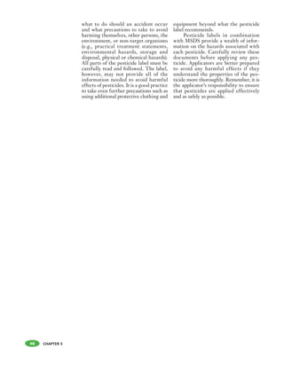 CHAPTER 3
what to do should an accident occur
and what precautions to take to avoid
harming themselves, other persons, the
environment, or non-target organisms
(e.g., practical treatment statements,
environmental hazards, storage and
disposal, physical or chemical hazards).
All parts of the pesticide label must be
carefully read and followed. The label,
however, may not provide all of the
information needed to avoid harmful
effects of pesticides. It is a good practice
to take even further precautions such as
using additional protective clothing and
equipment beyond what the pesticide
label recommends.
Pesticide labels in combination
with MSDS provide a wealth of infor-
mation on the hazards associated with
each pesticide. Carefully review these
documents before applying any pes-
ticide. Applicators are better prepared
to avoid any harmful effects if they
understand the properties of the pes-
ticide more thoroughly. Remember, it is
the applicator’s responsibility to ensure
that pesticides are applied effectively
and as safely as possible.
48
 