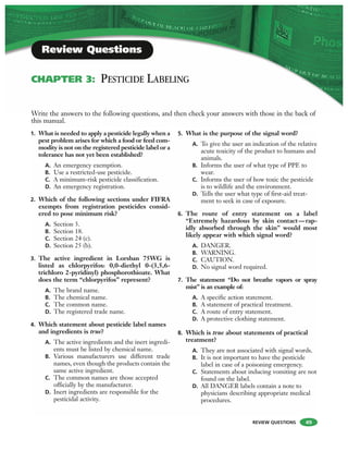 REVIEW QUESTIONS 49
1. What is needed to apply a pesticide legally when a
pest problem arises for which a food or feed com-
modity is not on the registered pesticide label or a
tolerance has not yet been established?
A. An emergency exemption.
B. Use a restricted-use pesticide.
C. A minimum-risk pesticide classification.
D. An emergency registration.
2. Which of the following sections under FIFRA
exempts from registration pesticides consid-
ered to pose minimum risk?
A. Section 3.
B. Section 18.
C. Section 24 (c).
D. Section 25 (b).
3. The active ingredient in Lorsban 75WG is
listed as chlorpyrifos: 0,0-diethyl 0-(3,5,6-
trichloro 2-pyridinyl) phosphorothioate. What
does the term “chlorpyrifos” represent?
A. The brand name.
B. The chemical name.
C. The common name.
D. The registered trade name.
4. Which statement about pesticide label names
and ingredients is true?
A. The active ingredients and the inert ingredi-
ents must be listed by chemical name.
B. Various manufacturers use different trade
names, even though the products contain the
same active ingredient.
C. The common names are those accepted
officially by the manufacturer.
D. Inert ingredients are responsible for the
pesticidal activity.
5. What is the purpose of the signal word?
A. To give the user an indication of the relative
acute toxicity of the product to humans and
animals.
B. Informs the user of what type of PPE to
wear.
C. Informs the user of how toxic the pesticide
is to wildlife and the environment.
D. Tells the user what type of first-aid treat-
ment to seek in case of exposure.
6. The route of entry statement on a label
“Extremely hazardous by skin contact—rap-
idly absorbed through the skin” would most
likely appear with which signal word?
A. DANGER.
B. WARNING.
C. CAUTION.
D. No signal word required.
7. The statement “Do not breathe vapors or spray
mist” is an example of:
A. A specific action statement.
B. A statement of practical treatment.
C. A route of entry statement.
D. A protective clothing statement.
8. Which is true about statements of practical
treatment?
A. They are not associated with signal words.
B. It is not important to have the pesticide
label in case of a poisoning emergency.
C. Statements about inducing vomiting are not
found on the label.
D. All DANGER labels contain a note to
physicians describing appropriate medical
procedures.
Write the answers to the following questions, and then check your answers with those in the back of
this manual.
Review Questions
CHAPTER 3: PESTICIDE LABELING
 
