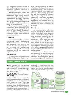 PESTICIDE FORMULATIONS
have been designed by a chemist or
discovered through a screening process
examining chemicals generated by
various industries.
Regardless of their source, pes-
ticide active ingredients have a range
of solubilities. Some dissolve readily in
water; others, only in oils. Some active
ingredients may be relatively insoluble in
either water or oil. Solubility character-
istics and the intended use of the pesticide
generally define which formulations best
deliver the active ingredient.
Usually, an active ingredient
is combined with appropriate inert
materials prior to packaging. The brief
review of basic chemical terminology
below should prove helpful in under-
standing differences among the various
types of formulations.
Solution
A solution results when a substance
is dissolved in a liquid. The components
of a true solution cannot be mechani-
cally separated. Once mixed, a true
solution does not require agitation to
keep its various parts from settling.
Solutions are frequently transparent,
although if they are dark colored, this
may not be the case.
Suspension
A suspension is a mixture of finely
divided, solid particles dispersed in a
liquid. The solid particles do not dis-
solve in the liquid, and the mixture
must be agitated to keep the particles
evenly distributed. Most suspensions
will have a cloudy, murky appearance.
The label directs the user to shake well
before using. Such products also form
suspensions when mixed with water
for application as a spray. Explicit label
information describes the need for
sufficient agitation to keep the solid
particles of the product dispersed in the
spray tank.
Emulsion
An emulsion occurs when one
liquid is dispersed (as droplets) in
another liquid. Each liquid retains its
original identity. Some degree of agi-
tation generally is required to keep the
emulsion from separating. Emulsions
usually have a milky appearance. The
active ingredient is dissolved in an oil-
based solvent. When the product is
mixed with water, an emulsion (oil in
water) is formed. An emulsifying agent
(often called an emulsifier) formulated
into product helps prevent the emulsion
from separating.
Familiarity with these terms and
processes leads to a greater under-
standing and appreciation of the
advantages and disadvantages of many
commonly used pesticide formulations.
53
LIQUID FORMULATIONS
Liquid formulations are generally
mixed with water, but in some instances
labels may permit the use of crop oil,
diesel fuel, kerosene, or some other
light oil as a carrier.
Emulsifiable Concentrates
(EC or E)
An emulsifiable concentrate for-
mulation usually contains a liquid active
ingredient, one or more petroleum-
based solvents (which give EC
formulations their strong odor), and an
agent that allows the formulation to be
mixed with water to form an emulsion.
Most ECs contain between 25 and 75
percent (2 to 8 pounds) active ingredient
per gallon. ECs are among the most
versatile formulations. They are used
against agricultural, ornamental and
turf, forestry, structural, food processing,
Forretailsaleanduseonlybycertifiedapplicators
orpersonsunderthedirectsupervisionofandonly
forthoseusescoveredbythecertifiedapplicatorís
certification.
kfhksiusj ooi
 