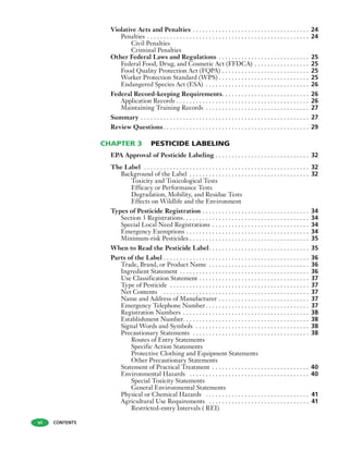 CONTENTSvi
Violative Acts and Penalties . . . . . . . . . . . . . . . . . . . . . . . . . . . . . . . . . . . . 24
Penalties . . . . . . . . . . . . . . . . . . . . . . . . . . . . . . . . . . . . . . . . . . . . . . . . . . 24
Civil Penalties
Criminal Penalties
Other Federal Laws and Regulations . . . . . . . . . . . . . . . . . . . . . . . . . . . . 25
Federal Food, Drug, and Cosmetic Act (FFDCA) . . . . . . . . . . . . . . . . . 25
Food Quality Protection Act (FQPA) . . . . . . . . . . . . . . . . . . . . . . . . . . . 25
Worker Protection Standard (WPS) . . . . . . . . . . . . . . . . . . . . . . . . . . . . 25
Endangered Species Act (ESA) . . . . . . . . . . . . . . . . . . . . . . . . . . . . . . . . 26
Federal Record-keeping Requirements. . . . . . . . . . . . . . . . . . . . . . . . . . . 26
Application Records . . . . . . . . . . . . . . . . . . . . . . . . . . . . . . . . . . . . . . . . . 26
Maintaining Training Records . . . . . . . . . . . . . . . . . . . . . . . . . . . . . . . . 27
Summary . . . . . . . . . . . . . . . . . . . . . . . . . . . . . . . . . . . . . . . . . . . . . . . . . . . . 27
Review Questions . . . . . . . . . . . . . . . . . . . . . . . . . . . . . . . . . . . . . . . . . . . . . 29
CHAPTER 3 PESTICIDE LABELING
EPA Approval of Pesticide Labeling . . . . . . . . . . . . . . . . . . . . . . . . . . . . . 32
The Label . . . . . . . . . . . . . . . . . . . . . . . . . . . . . . . . . . . . . . . . . . . . . . . . . . . 32
Background of the Label . . . . . . . . . . . . . . . . . . . . . . . . . . . . . . . . . . . . . 32
Toxicity and Toxicological Tests
Efficacy or Performance Tests
Degradation, Mobility, and Residue Tests
Effects on Wildlife and the Environment
Types of Pesticide Registration . . . . . . . . . . . . . . . . . . . . . . . . . . . . . . . . . 34
Section 3 Registrations. . . . . . . . . . . . . . . . . . . . . . . . . . . . . . . . . . . . . . . 34
Special Local Need Registrations . . . . . . . . . . . . . . . . . . . . . . . . . . . . . . 34
Emergency Exemptions . . . . . . . . . . . . . . . . . . . . . . . . . . . . . . . . . . . . . . 34
Minimum-risk Pesticides . . . . . . . . . . . . . . . . . . . . . . . . . . . . . . . . . . . . . 35
When to Read the Pesticide Label. . . . . . . . . . . . . . . . . . . . . . . . . . . . . . . 35
Parts of the Label . . . . . . . . . . . . . . . . . . . . . . . . . . . . . . . . . . . . . . . . . . . . . 36
Trade, Brand, or Product Name . . . . . . . . . . . . . . . . . . . . . . . . . . . . . . . 36
Ingredient Statement . . . . . . . . . . . . . . . . . . . . . . . . . . . . . . . . . . . . . . . . 36
Use Classification Statement . . . . . . . . . . . . . . . . . . . . . . . . . . . . . . . . . . 37
Type of Pesticide . . . . . . . . . . . . . . . . . . . . . . . . . . . . . . . . . . . . . . . . . . . 37
Net Contents . . . . . . . . . . . . . . . . . . . . . . . . . . . . . . . . . . . . . . . . . . . . . 37
Name and Address of Manufacturer . . . . . . . . . . . . . . . . . . . . . . . . . . . . 37
Emergency Telephone Number. . . . . . . . . . . . . . . . . . . . . . . . . . . . . . . . 37
Registration Numbers . . . . . . . . . . . . . . . . . . . . . . . . . . . . . . . . . . . . . . . 38
Establishment Number. . . . . . . . . . . . . . . . . . . . . . . . . . . . . . . . . . . . . . . 38
Signal Words and Symbols . . . . . . . . . . . . . . . . . . . . . . . . . . . . . . . . . . . 38
Precautionary Statements . . . . . . . . . . . . . . . . . . . . . . . . . . . . . . . . . . . . 38
Routes of Entry Statements
Specific Action Statements
Protective Clothing and Equipment Statements
Other Precautionary Statements
Statement of Practical Treatment . . . . . . . . . . . . . . . . . . . . . . . . . . . . . . 40
Environmental Hazards . . . . . . . . . . . . . . . . . . . . . . . . . . . . . . . . . . . . . 40
Special Toxicity Statements
General Environmental Statements
Physical or Chemical Hazards . . . . . . . . . . . . . . . . . . . . . . . . . . . . . . . . 41
Agricultural Use Requirements . . . . . . . . . . . . . . . . . . . . . . . . . . . . . . . 41
Restricted-entry Intervals ( REI)
 