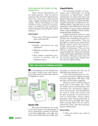 CHAPTER 4
Formulations for Smoke or Fog
Generators
These aerosol formulations are
not under pressure. They are used in
machines that break the liquid formu-
lation into a fine mist or fog (aerosol)
using a rapidly whirling disk or heated
surface. These formulations are used
mainly for insect control in structures
such as greenhouses and warehouses
and for mosquito and biting fly control
outdoors.
Advantages:
• Easy way to fill entire enclosed
space with pesticide.
Disadvantages:
• Highly specialized use and
equipment.
• Difficult to confine to target site
or pest.
• May require respiratory pro-
tection to prevent risk of
inhalation injury.
Liquid Baits
An increasing number of insec-
ticides and rodenticides are being
formulated as liquid baits. Liquid
rodenticides are mixed with water and
placed in bait stations designed for these
products. They have two major benefits.
Liquid rodenticides are effective in con-
trolling rodents, especially rats, in areas
where they cannot find water. They are
also effective in areas of poor sanitation
where ready availability of food renders
traditional baits ineffective.
Liquid insecticide baits are used
primarily by the structural pest control
industry for controlling ants and, to a
lesser extent, cockroaches. They are
packaged as ready-to-use, sugar-based
liquids placed inside bait stations.
Liquid insecticide ant baits have a
number of advantages. They are very
effective against certain species of
sugar-feeding ants. These ants typically
accept and transfer liquid baits into the
ant colonies. However, some ants will
not feed on liquid baits. Liquid baits
also must be replaced often.
56
Dry formulations can be divided into
two types: ready-to-use and concen-
trates that must be mixed with water to
be applied as a spray.
Dusts (D)
Most dust formulations are ready
to use and contain a low percentage of
active ingredients (usually 10 percent
or less by weight), plus a very fine, dry
inert carrier made from talc, chalk, clay,
nut hulls, or volcanic ash. The size of
individual dust particles varies.
A few dust formulations are con-
centrates and contain a high percentage
of active ingredients. Mix these with
dry inert carriers before applying.
Dusts are always used dry and can
easily drift to non-target sites. They
are widely used as seed treatments and
sometimes for agricultural applica-
tions. In structures, dust formulations
are used in cracks and crevices and
for spot treatments to control insects
such as cockroaches. Insects ingest
poisonous dusts during grooming or
absorb the dusts through their outer
body covering. Dusts also are used to
control lice, fleas, and other parasites
on pets and livestock.
Advantages:
• Most are ready to use, with no
mixing.
DRY OR SOLID FORMULATIONS
 