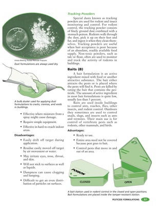 PESTICIDE FORMULATIONS
• Effective where moisture from a
spray might cause damage.
• Require simple equipment.
• Effective in hard-to-reach indoor
areas.
Disadvantages:
• Easily drift off target during
application.
• Residue easily moved off target
by air movement or water.
• May irritate eyes, nose, throat,
and skin.
• Will not stick to surfaces as well
as liquids.
• Dampness can cause clogging
and lumping.
• Difficult to get an even distri-
bution of particles on surfaces.
Tracking Powders
Special dusts known as tracking
powders are used for rodent and insect
monitoring and control. For rodent
control, the tracking powder consists
of finely ground dust combined with a
stomach poison. Rodents walk through
the dust, pick it up on their feet and
fur, and ingest it when they clean them-
selves. Tracking powders are useful
when bait acceptance is poor because
of an abundant, readily available food
supply. Non-toxic powders, such as
talc or flour, often are used to monitor
and track the activity of rodents in
buildings.
Baits (B)
A bait formulation is an active
ingredient mixed with food or another
attractive substance. The bait either
attracts the pests or is placed where
the pests will find it. Pests are killed by
eating the bait that contains the pes-
ticide. The amount of active ingredient
in most bait formulations is quite low,
usually less than 5 percent.
Baits are used inside buildings
to control ants, roaches, flies, other
insects, and rodent control. Outdoors
they sometimes are used to control
snails, slugs, and insects such as ants
and termites. Their main use is for
control of vertebrate pests such as
rodents, other mammals, and birds.
Advantages:
• Ready to use.
• Entire area need not be covered
because pest goes to bait.
• Control pests that move in and
out of an area.
MOUSE BAIT STATION
DO NOT TOUCH
MOUSE BAIT STATION
DO NOT TOUCH
57
A bulb duster used for applying dust
formulations to cracks, crevices, and voids
in buildings.
A bait station used in rodent control in the closed and open positions.
Bait formulations are placed inside the tamper-resistant station.
Dust formulations are always used dry.
Arlene Blessing, Purdue Pesticide Programs
CLOSED OPEN
 