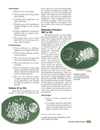 PESTICIDE FORMULATIONS
Advantages:
• Ready to use—no mixing.
• Drift hazard is low, and particles
settle quickly.
• Little hazard to applicator—no
spray, little dust.
• Weight carries the formulation
through foliage to soil or water
target.
• Simple application equipment
needed, such as seeders or fer-
tilizer spreaders.
• May break down more slowly
than WPs or ECs because of a
slow-release coating.
Disadvantages:
• Often difficult to calibrate
equipment and apply uniformly.
• Will not stick to foliage or other
uneven surfaces.
• May need to be incorporated
into soil or planting medium.
• May need moisture to activate
pesticide.
• May be hazardous to non-target
species, especially waterfowl and
other birds that mistakenly feed
on the seedlike granules.
• May not be effective under
drought conditions because the
active ingredient is not released
in sufficient quantity to control
the pest.
Pellets (P or PS)
Most pellet formulations are very
similar to granular formulations; the
terms often are used interchangeably.
In a pellet formulation, however, all
the particles are the same weight and
shape. The uniformity of the particles
allows use with precision application
equipment. A few fumigants are for-
mulated as pellets. However, these
are clearly labeled as fumigants. Do
not confuse them with non-fumigant
pellets.
Wettable Powders
(WP or W)
Wettable powders are dry, finely
ground formulations that look like
dusts. They usually must be mixed with
water for application as a spray. A
few products, however, may be
applied either as a dust or as
a wettable powder—the
choice is left to the
applicator. Wettable
powders contain 5
to 95 percent active
ingredient by weight;
usually 50 percent or
more. The particles
do not dissolve in water.
They settle out quickly
unless constantly agitated to
keep them suspended. Wettable
powders are one of the most widely
used pesticide formulations. They can
be used for most pest problems and in
most types of spray equipment where
agitation is possible. Wettable powders
have excellent residual activity. Because
of their physical properties, most of
the pesticide remains on the surface of
treated porous materials such as con-
crete, plaster, and untreated wood. In
such cases, only the water penetrates
the material.
Advantages:
• Easy to store, transport, and
handle.
• Less likely than ECs and other
petroleum-based pesticides to
cause unwanted harm to treated
plants, animals, and surfaces.
59
In pellet formulations, all particles are the
same weight and shape.
Arlene Blessing, Purdue Pesticide Programs
s a spray. A
may be
or as
he
e
r.
kly
ted to
Wettable
e most widely
Wettable powders
are dry, finely ground
formulations that look
like dusts.
Arlene Blessing, Purdue Pesticide
Programs
 