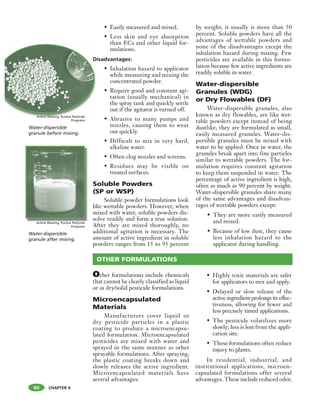 CHAPTER 4
OTHER FORMULATIONS
• Easily measured and mixed.
• Less skin and eye absorption
than ECs and other liquid for-
mulations.
Disadvantages:
• Inhalation hazard to applicator
while measuring and mixing the
concentrated powder.
• Require good and constant agi-
tation (usually mechanical) in
the spray tank and quickly settle
out if the agitator is turned off.
• Abrasive to many pumps and
nozzles, causing them to wear
out quickly.
• Difficult to mix in very hard,
alkaline water.
• Often clog nozzles and screens.
• Residues may be visible on
treated surfaces.
Soluble Powders
(SP or WSP)
Soluble powder formulations look
like wettable powders. However, when
mixed with water, soluble powders dis-
solve readily and form a true solution.
After they are mixed thoroughly, no
additional agitation is necessary. The
amount of active ingredient in soluble
powders ranges from 15 to 95 percent
by weight; it usually is more than 50
percent. Soluble powders have all the
advantages of wettable powders and
none of the disadvantages except the
inhalation hazard during mixing. Few
pesticides are available in this formu-
lation because few active ingredients are
readily soluble in water.
Water-dispersible
Granules (WDG)
or Dry Flowables (DF)
Water-dispersible granules, also
known as dry flowables, are like wet-
table powders except instead of being
dustlike, they are formulated as small,
easily measured granules. Water-dis-
persible granules must be mixed with
water to be applied. Once in water, the
granules break apart into fine particles
similar to wettable powders. The for-
mulation requires constant agitation
to keep them suspended in water. The
percentage of active ingredient is high,
often as much as 90 percent by weight.
Water-dispersible granules share many
of the same advantages and disadvan-
tages of wettable powders except:
• They are more easily measured
and mixed.
• Because of low dust, they cause
less inhalation hazard to the
applicator during handling.
60
Other formulations include chemicals
that cannot be clearly classified as liquid
or as dry/solid pesticide formulations.
Microencapsulated
Materials
Manufacturers cover liquid or
dry pesticide particles in a plastic
coating to produce a microencapsu-
lated formulation. Microencapsulated
pesticides are mixed with water and
sprayed in the same manner as other
sprayable formulations. After spraying,
the plastic coating breaks down and
slowly releases the active ingredient.
Microencapsulated materials have
several advantages:
• Highly toxic materials are safer
for applicators to mix and apply.
• Delayed or slow release of the
active ingredient prolongs its effec-
tiveness, allowing for fewer and
less precisely timed applications.
• The pesticide volatilizes more
slowly; less is lost from the appli-
cation site.
• These formulations often reduce
injury to plants.
In residential, industrial, and
institutional applications, microen-
capsulated formulations offer several
advantages. These include reduced odor,
Water-dispersible
granule after mixing.
Arlene Blessing, Purdue Pesticide
Programs
Water-dispersible
granule before mixing.
Arlene Blessing, Purdue Pesticide
Programs
D
ArleA lA ll BBne Bllllessing Purdue Pesticide
 