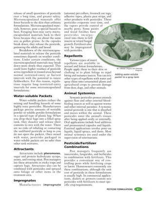 PESTICIDE FORMULATIONS
release of small quantities of pesticide
over a long time, and greater safety.
Microencapsulated materials offer
fewer hazards to the skin than ordinary
formulations. Microencapsulated mate-
rials, however, pose a special hazard to
bees. Foraging bees may carry micro-
encapsulated materials back to their
hives because they are about the same
size as pollen grains. As the capsules
break down, they release the pesticide,
poisoning the adults and brood.
Breakdown of the microencapsu-
lated materials to release the pesticide
sometimes depends on weather condi-
tions. Under certain conditions, the
microencapsulated materials may break
down more slowly than expected. This
could leave higher residues of pesticide
active ingredient in treated areas beyond
normal restricted-entry or harvest
intervals with the potential to injure
fieldworkers. For this reason, regula-
tions require long restricted-entry
intervals for some microencapsulated
formulations.
Water-soluble Packets
Water-soluble packets reduce the
mixing and handling hazards of some
highly toxic pesticides. Manufacturers
package precise amounts of wettable
powder or soluble powder formulations
in a special type of plastic bag. When
you drop these bags into a filled spray
tank, they dissolve and release their
contents to mix with the water. There
are no risks of inhaling or contacting
the undiluted pesticide as long as you
do not open the packets. Once mixed
with water, pesticides packaged in
water-soluble packets are no safer than
other tank mixtures.
Attractants
Attractants include pheromones,
sugar and protein hydrolysate syrups,
yeasts, and rotting meat. Pest managers
use these attractants in sticky traps and
capture bags. Attractants also can be
combined with pesticides and sprayed
onto foliage or other items in the
treatment area.
Impregnates
Manufacturers impregnate
(saturate) pet collars, livestock ear tags,
adhesive tapes, plastic pest strips, and
other products with pesticides. These
pesticides evaporate over time, and
the vapors provide control of
nearby pests. Some paints
and wood finishes have
pesticides incorpo-
rated into them to kill
insects or retard fungal
growth. Fertilizers also
may be impregnated
with pesticides.
Repellents
Various types of insect
repellents are available in
aerosol and lotion formulations.
People apply these to their skin or
clothing or to plant foliage to repel
biting and nuisance insects. You can mix
other types of repellents with water and
spray them onto ornamental plants and
agricultural crops to prevent damage
from deer, dogs, and other animals.
Animal Systemics
Systemic pesticides protect animals
against fleas and other external blood-
feeding insects as well as against worms
and other internal parasites. A systemic
animal pesticide is one that is absorbed
and moves within the animal. These
pesticides enter the animal’s tissues
after being applied orally or externally.
Oral applications include food additives
and premeasured capsules and liquids.
External applications involve pour-on
liquids, liquid sprays, and dusts. Most
animal systemics are used under the
supervision of veterinarians.
Pesticide/Fertilizer
Combinations
Pest managers frequently use
insecticides, fungicides, and herbicides
in combination with fertilizers. This
provides a convenient way of con-
trolling pests while fertilizing crops
or lawns. Homeowners commonly use
these combinations, although the unit
cost of pesticide in these formulations
is usually high. In commercial applica-
tions, dealers or growers custom mix
pesticides with fertilizers to meet spe-
cific crop requirements.
61
er time, and
ntrol of
aints
ve
-
ect
le in
ulations.
h i ki
Adding water-soluble
packet to a spray tank.
M.J. Weaver, Virginia Tech Pesticide
Programs
 