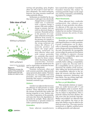 CHAPTER 4
wetting and spreading, spray droplets
often run off or fail to cover leaf sur-
faces adequately. Too much surfactant,
however, can cause excessive runoff and
reduce pesticide efficacy.
Surfactants are classified by the way
they ionize or split apart into electrically
charged atoms or molecules
called ions. A surfactant
with a negative charge is
anionic. One with a positive
charge is cationic, and one
with no electrical charge is
nonionic. Pesticidal activity
in the presence of a non-
ionic surfactant can be quite
different from activity in
the presence of a cationic or
anionicsurfactant.Selecting
the wrong surfactant can
reduce the efficacy of a
pesticide product and
injure the target plant.
Anionic surfactants are
most effective when used
with contact pesticides
(i.e., pesticides that control
the pest by direct contact
rather than being absorbed
systemically). Cationic
surfactants should never be
used as stand-alone surfactants because
they usually are phytotoxic.
Nonionic surfactants, often used
with systemic pesticides, help pesticide
sprays penetrate plant cuticles. Nonionic
surfactants are compatible with most
pesticides, and most EPA-registered
pesticides that require a surfactant rec-
ommend a nonionic type.
Stickers
Astickerisanadjuvantthatincreases
the adhesion of solid particles to target
surfaces. These adjuvants can decrease
the amount of pesticide that washes off
during irrigation or rain. Stickers also
can reduce evaporation of the pesticide,
and some slow down the degradation of
pesticides by sunlight. Many adjuvants
are formulated as spreader-stickers to
make a general-purpose product.
Extenders
Some adjuvant manufacturers
have named their products “extenders.”
Extenders function like stickers by
retaining pesticides longer on the target
area, slowing evaporation, and inhibiting
degradation by sunlight.
Plant Penetrants
These adjuvants have a molecular
configuration that enhances pen-
etration of some pesticides into plants.
An adjuvant of this type may increase
penetration of a pesticide on one species
of plant but not another. Enhanced pen-
etration increases the activity of some
pesticides.
Compatibility Agents
Pesticides are commonly combined
with liquid fertilizers or other pesticides.
Certain combinations can be physi-
cally or chemically incompatible, which
causes clumps and uneven distribution in
the tank. Occasionally the incompatible
mixture plugs the pump and distribution
lines resulting in expensive cleanup
and repairs. A compatibility agent may
eliminate these problems.
Read product label directions
carefully before adding a compatibility
agent to a spray mix. You may wish to
do a compatibility test in a quart jar to
determine the stability of the mixture.
After adding the desired pesticides and
the compatibility adjuvant to the jar,
shake the mixture and then check for
clumping, separation, thickening, and
heat release. Any one of these signs indi-
cates an incompatibility problem.
Buffers or pH Modifiers
Most pesticide solutions or suspen-
sions are stable between pH 5.5 and
pH 7.0 (slightly acidic to neutral). Above
pH 7.0 (alkaline or basic), the pesticide
may be subject to degradation. Once a
pesticide solution becomes alkaline, the
risk exists that the pesticide degrades.
Buffers and acidifiers are adjuvants that
acidify and stabilize the water in the
spray tank. Buffers must be added to the
tank mix water first. The water must be
neutralized or slightly acidified prior
to adding pesticides and adjuvants
64
Figure 4.1
Surfactants increase the
ability of the pesticide to
spread evenly over the
surface of a leaf or fruit.
Adapted from Penn. State Pesticide
Education Manual
 