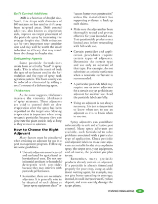 PESTICIDE FORMULATIONS
Drift Control Additives
Drift is a function of droplet size.
Small, fine drops with diameters of
100 microns or less tend to drift away
from targeted areas. Drift control
additives, also known as deposition
aids, improve on-target placement of
the pesticide spray by increasing the
average droplet size. Drift reduction
can be very important near sensitive
sites and may well be worth the small
reduction in efficacy that may result
from the change in droplet size.
Defoaming Agents
Some pesticide formulations
create foam or a frothy “head” in spray
tanks. This is often the result of both
the type of surfactant used in the for-
mulation and the type of spray tank
agitation system. The foam usually can
be reduced or eliminated by adding a
small amount of a defoaming agent.
Thickeners
As the name suggests, thickeners
increase the viscosity (thickness)
of spray mixtures. These adjuvants
are used to control drift or slow
evaporation after the spray has been
deposited on the target area. Slowing
evaporation is important when using
systemic pesticides because they can
penetrate the plant cuticle only as long
as they remain in solution.
How to Choose the Right
Adjuvant
Many factors must be considered
when choosing an adjuvant for use in a
pest management program. Following
are some guidelines:
• Useonlyadjuvantsmanufactured
and marketed for agricultural or
horticultural uses. Do not use
industrial products or household
detergents with pesticides
because they may interfere with
pesticide performance.
• Remember, there are no miracle
adjuvants. It is generally wise to
be skeptical of such claims as
“keeps spray equipment clean” or
“causes better root penetration”
unless the manufacturer has
supporting evidence to back up
such claims.
• Make sure the adjuvant has been
thoroughly tested and proven
effective for your intended use.
Test questionable products on a
limited area before proceeding
with full-scale use.
• Certain pesticides and appli-
cation procedures require
certain types of adjuvants.
Determine the correct type
and use only an adjuvant of
that type. For example, do not
substitute an anionic surfactant
when a nonionic surfactant is
recommended.
• A particular pesticide label may
require one or more adjuvants
for a certain use yet prohibit any
adjuvant for another use. Read
the pesticide label carefully.
• Using an adjuvant is not always
necessary. It is just as important
to know when not to use an
adjuvant as it is to know when
to use one.
Spray adjuvants can contribute
substantially to safe and effective pest
control. Many spray adjuvants are
available, each formulated to solve
problems associated with a particular
type of application. Check pesticide
and adjuvant labels to make sure adju-
vants are suitable for the site you plan to
spray, the target pest, your equipment,
and, of course, the pesticide you plan
to use.
Remember, many pesticide
products already contain an adjuvant.
If a pesticide is already formulated
properly for your crop, using an addi-
tional wetting agent, for example, may
not give better spreading or coverage;
instead, it could increase runoff, reduce
deposit, and even severely damage the
target plants.
65
 