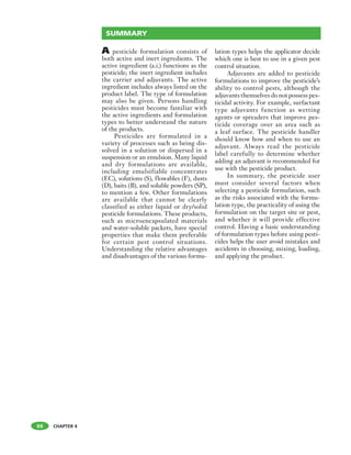 CHAPTER 4
A pesticide formulation consists of
both active and inert ingredients. The
active ingredient (a.i.) functions as the
pesticide; the inert ingredient includes
the carrier and adjuvants. The active
ingredient includes always listed on the
product label. The type of formulation
may also be given. Persons handling
pesticides must become familiar with
the active ingredients and formulation
types to better understand the nature
of the products.
Pesticides are formulated in a
variety of processes such as being dis-
solved in a solution or dispersed in a
suspension or an emulsion. Many liquid
and dry formulations are available,
including emulsifiable concentrates
(EC), solutions (S), flowables (F), dusts
(D), baits (B), and soluble powders (SP),
to mention a few. Other formulations
are available that cannot be clearly
classified as either liquid or dry/solid
pesticide formulations. These products,
such as microencapsulated materials
and water-soluble packets, have special
properties that make them preferable
for certain pest control situations.
Understanding the relative advantages
and disadvantages of the various formu-
lation types helps the applicator decide
which one is best to use in a given pest
control situation.
Adjuvants are added to pesticide
formulations to improve the pesticide’s
ability to control pests, although the
adjuvants themselves do not possess pes-
ticidal activity. For example, surfactant
type adjuvants function as wetting
agents or spreaders that improve pes-
ticide coverage over an area such as
a leaf surface. The pesticide handler
should know how and when to use an
adjuvant. Always read the pesticide
label carefully to determine whether
adding an adjuvant is recommended for
use with the pesticide product.
In summary, the pesticide user
must consider several factors when
selecting a pesticide formulation, such
as the risks associated with the formu-
lation type, the practicality of using the
formulation on the target site or pest,
and whether it will provide effective
control. Having a basic understanding
of formulation types before using pesti-
cides helps the user avoid mistakes and
accidents in choosing, mixing, loading,
and applying the product.
66
SUMMARY
 