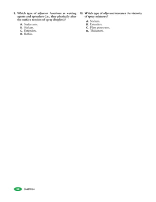 9. Which type of adjuvant functions as wetting
agents and spreaders (i.e., they physically alter
the surface tension of spray droplets)?
A. Surfactants.
B. Stickers.
C. Extenders.
D. Buffers.
10. Which type of adjuvant increases the viscosity
of spray mixtures?
A. Stickers.
B. Extenders.
C. Plant penetrants.
D. Thickeners.
68 CHAPTER 4
 