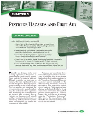 PESTICIDE HAZARDS AND FIRST AID
PESTICIDE HAZARDS AND FIRST AID
Pesticides are designed to be toxic
to living organisms so that control of
unwanted pests (plants, insects, rodents,
fungi, bacteria, etc.) can be achieved.
Though pesticides are also toxic to
humans, they vary significantly in the
hazards they present. In many respects,
living organisms are not all that different
from one another, and something that
is toxic to one species (animal or plant)
may also be toxic to other organisms.
This is especially true if the organisms
are related. For example, insects,
rodents, and humans are all animals
and have similarities in their nervous,
circulatory, and respiratory systems.
These similarities are the reasons that
pesticides can affect people.
Pesticides can cause both short-
term and long-term effects in humans.
Refer to the signal word on the product
label and the information contained in
the “Hazards to Humans and Domestic
Animals” section included in the
“Precautionary Statements” section of
the label to learn more about human
toxicity concerns. Products also can pose
physical and chemical risks by being
explosive and combustible. If the product
presents either a physical or a chemical
hazard, this information is included
under the “Precautionary Statements.”
Refer also to the material safety data
sheet (MSDS) for more information on
toxicity and precautions.
After studying this chapter, you should:
• Know how to identify and differentiate between types
of harmful effects (i.e., acute, delayed, allergic, chronic)
associated with pesticide application.
• Understand the hazard level classification system for
pesticides, including the associated signal words.
• Know how to identify common exposure routes for
various pesticides and application methods.
• Know how to recognize typical symptoms of pesticide exposure in
humans and be aware of the appropriate first-aid response.
• Know how to identify other health risks that may occur during
pesticide application (e.g., heat stress) and know when to give first aid.
LEARNING OBJECTIVES
69
CHAPTER 5
 