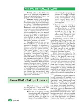 CHAPTER 5
Toxicity refers to the ability of a
pesticide to cause short-term (acute) or
long-term (chronic) injury. Toxicity is a
property of the product itself.
Exposure occurs when pesticides
get onto or into the body through the
skin, by inhalation, by swallowing, or by
eye contact. Product formulations differ
greatly in the exposure risk they present.
Exposure is often associated with many
routine procedures involving pesticides,
such as handling opened containers;
mixing and loading; working around
contaminated application equipment;
making spray, mist, or dust applica-
tions; cleaning up spills; and reentering
a recently treated area before the spray
has dried or the dusts have settled.
Hazard, or risk, is the true concern
for the applicator or handler. It is the
potential or probability for harm (injury,
illness, or allergy) to occur because of
product toxicity and human exposure.
The words “toxicity” and “hazard”
are often used interchangeably when
describing a pesticide’s toxic effect,
but they are not the same. “Hazard”
reflects both the pesticide’s toxicity and
the likelihood that you will be exposed
to the product in a particular situation.
“Toxicity” is a measure of the pesticide’s
capacity to cause injury, which is a
combination of its chemical properties
and its concentration. As a result, users
of pesticides need to be concerned with
the hazards associated with exposure to
the chemical and not exclusively with
the toxicity of the pesticide. A good
equation to remember is:
The following are two examples
to illustrate that “hazard” takes into
account both toxicity and exposure:
• Gasoline is extremely toxic to
humans, especially if swallowed
or inhaled. Yet every day, mil-
lions of people fill their gas
tanks without incident. The tox-
icity is high, but gas pumps are
designed to virtually eliminate
human exposure. Therefore, the
hazard associated with filling
a car’s gas tank is very low. If
someone siphons gas, the hazard
is much greater.
• Aspirin has a low toxicity to
humans. However, if children
are allowed access to a bottle
and ingest many pills, they can
become very ill. In this case,
aspirin toxicity is low, but the
potential for exposure is high,
increasing the overall hazard.
Engineering controls such as
gas pumps and childproof caps are
often designed to reduce exposure.
Engineering controls are also available
for pesticide mixing and loading that
reduce handler exposure (see Chapter
11). These controls include lock-and-
load devices and water-soluble bags
containing formulated product.
Often the greatest hazard to the
applicator occurs during the mixing and
loading of the pesticide concentrate.
A significant risk of exposure to the
chemical in its most concentrated, toxic
form exists unless engineering controls
are used. Hazards associated with the
actual application are frequently much
lower because diluted pesticides are
being handled or applied. The hazards
can still be substantial, however, if a
single exposure is high or many expo-
sures occur over an extended period of
time.
The best way to avoid or reduce the
hazards associated with pesticide use is
to understand what you are using and
how to use it safely. This means reading
the label carefully and following
instructions. The attitude of the user
is of utmost importance. If applicators
mistakenly assume they know exactly
how to use a pesticide without reading
the product label or do not care to take
precautions indicated on the label, acci-
dents are more likely to occur. Pesticide
users have legal and moral obligations
when using pesticides. In addition
to protecting themselves, applicators
TOXICITY, EXPOSURE, AND HAZARD
70
 