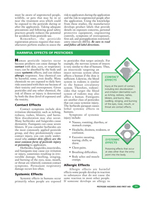 PESTICIDE HAZARDS AND FIRST AID
must be aware of unprotected people,
wildlife, or pets that may be in or
near the treatment area which could
be exposed to the pesticide during or
after the application. Taking adequate
precautions and following good safety
practices greatly reduces the potential
for accidents from pesticide use.
Remember, t he pest icide
registration process requires that man-
ufacturers perform studies to assess the
risk to applicators during the application
and the risk to unprotected people after
the application. Using the knowledge
from these studies, the manufacturer
develops product labels that provide
details on exposure concerns, personal
protective equipment, engineering
controls, symptoms of overexposure,
first aid, and postapplication restricted-
entry intervals (REIs). Be sure to read
and follow all label directions.
71
HARMFUL EFFECTS OF PESTICIDES
Human pesticide injuries occur
because products can cause damage by
contact with skin, eyes, or respiratory
tract; can be absorbed by the body and
cause systemic effects; and can induce
allergic responses. Any chemical can
be harmful; some, even deadly. Many
chemicals we are exposed to daily have
risks associated with their use because of
their toxicity and overexposure. Given
pesticides and any other chemical, the
risk of illness or injury is determined
by both the dose (level of exposure) and
the toxicity.
Contact Effects
Contact symptoms include skin
irritation (dermatitis), such as itching,
redness, rashes, blisters, and burns.
Skin discoloration may also occur.
Many herbicides and fungicides cause
dermatitis. Fumigants can cause severe
blisters. If you consider herbicides are
the most commonly applied pesticide
group, and they predominantly cause
contact injury, you can easily under-
stand why contact skin effects are the
most common form of pesticide injury
or poisoning to applicators.
Herbicides,fungicides,insecticides,
and fumigants may cause eye irritation
or injury, sometimes resulting in irre-
versible damage. Swelling, stinging,
and burning of the eyes, nose, mouth,
or throat are relatively common contact
symptoms. Permanent respiratory
damage occurs less often.
Systemic Effects
Systemic effects in humans occur
primarily when people are exposed
to pesticides that target animals. For
example, the nervous system of insects
is very similar to that of humans. Thus,
an insecticide targeting an
insect nervous system often
affects a human if the dose is
sufficient. Likewise, the blood
system in rodents is similar
to the human circulatory
system. Therefore, rodenti-
cides that target the blood
system of rodents may also
affect a human. Fumigants
are another class of pesticides
that can cause systemic injury.
The herbicide paraquat causes
lethal systemic effects in
humans.
Symptoms of systemic
injury include:
• Nausea, vomiting, diarrhea, or
stomach cramps.
• Headache, dizziness, weakness, or
confusion.
• Excessive sweating,
tearing, chills, or
thirst.
• Chest pains.
• Breathing difficulties.
• Body aches and muscle
cramps.
Allergic Effects
Allergic effects are harmful
effects some people develop in reaction
to substances that do not cause the
same reaction in most other people.
If someone develops an allergy to
CONTACT
EFFECTS
Injury at the point of contact,
including skin discoloration
and irritation (dermatitis) such
as itching, redness, rashes,
blisters, and burns. Also,
swelling, stinging, and burning
of the eyes, nose, mouth, or
throat are contact effects.
SYSTEMIC
EFFECTS
Poisoning effects that occur
at sites other than the entry
point into the body.
 