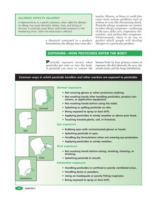 CHAPTER 5
a chemical contained in a product
formulation, the allergy may cause der-
matitis, blisters, or hives; it could also
cause more serious problems such as
asthma or even life-threatening shock.
Pesticide allergy symptoms are similar
to other allergy symptoms—reddening
of the eyes, itchy eyes, respiratory dis-
comfort, and asthma-like symptoms.
Unfortunately, there is no way to
predict which people will develop
allergies to a particular product.
EXPOSURE—HOW PESTICIDES ENTER THE BODY
72
ALLERGIC EFFECTS /ALLERGY
A hypersensitivity to a specific substance, often called the allergen.
An allergy may cause dermatitis, blisters, hives, and itching of
the eyes. It could also cause illness, asthma-like symptoms or life-
threatening shock. Often the entire body is affected.
Dermal exposure
• Not wearing gloves or other protective clothing.
• Not washing hands after handling pesticides, product con-
tainers, or application equipment.
• Not washing hands before using the toilet.
• Splashing or spilling pesticide on skin.
• Being exposed to spray or dust drift.
• Applying pesticides in windy weather or above your head.
• Touching treated plants, soil, or livestock.
Eye exposure
• Rubbing eyes with contaminated gloves or hands.
• Splashing pesticide in eyes.
• Handling dry formulations when not wearing eye protection.
• Applying pesticides in windy weather.
Oral exposure
• Not washing hands before eating, smoking, chewing, or
drinking.
• Splashing pesticide in mouth.
Inhalation exposure
• Handling pesticides in confined or poorly ventilated areas.
• Handling dusts or powders.
• Using an inadequate or poorly fitting respirator.
• Being exposed to spray or dust drift.
Pesticide exposure occurs when
pesticides get onto or into the body.
A pesticide can enter or contact the
human body by four primary routes of
exposure: the skin (dermal), the eyes, the
mouth (oral), and the lungs (inhalation).
Common ways in which pesticide handlers and other workers are exposed to pesticides
 