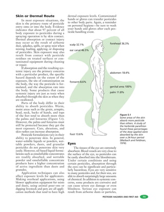 PESTICIDE HAZARDS AND FIRST AID
Skin or Dermal Route
In most exposure situations, the
skin is the primary route of pesticide
entry onto or into the body. Evidence
indicates that about 97 percent of all
body exposure to pesticides during a
spraying operation is by skin contact.
Dermal absorption or contact injury
may occur as the result of airborne
dust, splashes, spills, or spray mist when
mixing, loading, applying, or disposing
of pesticides. Skin exposure may also
result from contact with pesticide
residues on treated surfaces or con-
taminated equipment during cleaning
or repair.
If absorption and the resulting sys-
temic injury are the primary concerns
with a particular product, the specific
hazard depends on the extent of the
exposure, the site of contamination on
the body, the way the pesticide is for-
mulated, and the absorption rate into
the body. Some products that cause
systemic injury are just as toxic when
absorbed through the skin as when they
are swallowed.
Parts of the body differ in their
ability to absorb pesticides. Warm,
moist areas such as the groin, armpits,
head, neck, backs of hands, and tops
of the feet tend to absorb more than
the palms and forearms (Figure 5.1).
However, the palms and forearms must
still be protected because they get the
most exposure. Cuts, abrasions, and
skin rashes can increase absorption.
Pesticide formulations vary in their
ability to penetrate skin. In general,
water-soluble liquids or powders, wet-
table powders, dusts, and granular
pesticides do not penetrate skin very
easily. However, oil-based liquid formu-
lations such as emulsifiable concentrates
are readily absorbed, and wettable
powder and emulsifiable concentrate
products have a higher concentration
of active ingredient than dusts and
granules.
Application techniques can also
affect exposure levels for applicators.
Making overhead applications, using
blower application equipment for mists
and dusts, using animal pour-ons or
dipping livestock and pets are all appli-
cation methods that tend to have high
dermal exposure levels. Contaminated
hands or gloves can transfer pesticides
to other body parts. Again, a reminder
on personal hygiene—be sure to wash
your hands and gloves after each pes-
ticide handling event.
Eyes
The tissues of the eye are extremely
absorbent. Blood vessels are very close to
the surface of the eye, so pesticides can
be easily absorbed into the bloodstream.
Under certain conditions and using
certain pesticides, absorption through
the eyes can be significant and particu-
larly hazardous. Eyes are very sensitive
to many pesticides and, for their size, are
able to absorb surprisingly large amounts
of chemical. In addition to systemic con-
cerns, some products are corrosive and
can cause severe eye damage or even
blindness. Serious eye exposure can
result from airborne dusts or particles,
73
genital area 100%
abdomen 18.4%
forehead 36.3%
palm 11.8%
forearm 8.6%
foot 13.6%
ear canal 46.5%
scalp 32.1%
Figure 5.1
Some areas of the skin
absorb more pesticide
than others. A study of
the herbicide parathion
found these percentages
of the dose applied were
absorbed by the skin
over a 24-hour period
(Maibach and Feldman,
1974).
 