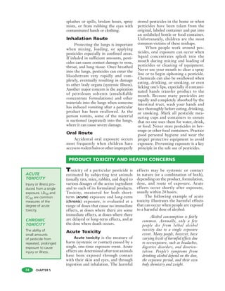 CHAPTER 5
ACUTE
TOXICITY
Injury or illness pro-
duced from a single
exposure. LD50 and
LC50 are common
measures of the
degree of acute
toxicity.
CHRONIC
TOXICITY
The ability of
small amounts
of pesticide from
repeated, prolonged
exposure to cause
injury or illness.
splashes or spills, broken hoses, spray
mists, or from rubbing the eyes with
contaminated hands or clothing.
Inhalation Route
Protecting the lungs is important
when mixing, loading, or applying
pesticides especially in confined areas.
If inhaled in sufficient amounts, pesti-
cides can cause contact damage to nose,
throat, and lung tissue. Once breathed
into the lungs, pesticides can enter the
bloodstream very rapidly and com-
pletely, eventually resulting in damage
to other body organs (systemic illness).
Another major concern is the aspiration
of petroleum solvents (emulsifiable
concentrate formulations) and other
materials into the lungs when someone
has induced vomiting after a particular
product has been swallowed. As the
person vomits, some of the material
is suctioned (aspirated) into the lungs,
where it can cause severe damage.
Oral Route
Accidental oral exposure occurs
most frequently when children have
accesstorodentbaitsorotherimproperly
stored pesticides in the home or when
pesticides have been taken from the
original, labeled container and put into
an unlabeled bottle or food container.
Unfortunately, children are the most
common victims of these mishaps.
When people work around pes-
ticides, oral exposure can occur when
liquid concentrates splash into the
mouth during mixing and loading of
pesticides or cleaning of equipment.
Never use your mouth to clear a spray
line or to begin siphoning a pesticide.
Chemicals can also be swallowed when
eating, drinking, or smoking, or even
licking one’s lips, especially if contami-
nated hands transfer product to the
mouth. Because many pesticides are
rapidly and completely absorbed by the
intestinal tract, wash your hands and
face thoroughly before eating, drinking,
or smoking. Mark all pesticide mea-
suring cups and containers to ensure
that no one uses them for water, drink,
or food. Never store pesticides in bev-
erage or other food containers. Practice
good personal hygiene and wear the
proper protective equipment to avoid
exposure. Preventing exposure is a key
principle in the safe use of pesticides.
74
PRODUCT TOXICITY AND HEALTH CONCERNS
Toxicity of a particular pesticide is
estimated by subjecting test animals
(usually rats, mice, rabbits, and dogs) to
various dosages of the active ingredient
and to each of its formulated products.
Toxicity, measured for both short-
term (acute) exposure and long-term
(chronic) exposure, is evaluated at a
range of doses that cause no immediate
effects, at doses where there are some
immediate effects, at doses where there
are delayed or long-term effects, and at
the dose where death occurs.
Acute Toxicity
Acute toxicity is the measure of
harm (systemic or contact) caused by a
single, one-time exposure event. Acute
effects are determined after test animals
have been exposed through contact
with their skin and eyes, and through
ingestion and inhalation. The harmful
effects may be systemic or contact
in nature (or a combination of both),
depending on the product, formulation,
dose, and route of exposure. Acute
effects occur shortly after exposure,
usually within 24 hours.
The following example of acute
toxicity illustrates the harmful effects
that can occur when people are exposed
to a harmful dose of alcohol:
Alcohol consumption is fairly
common. Annually, only a few
people die from lethal alcohol
toxicity due to a single exposure
event. Many people, however, have
varying levels of harmful effects due
to overexposure, such as headaches,
digestive disorders, and disorien-
tation. People’s symptoms from
drinking alcohol depend on the dose,
the exposure period, and their own
body chemistry and weight.
 