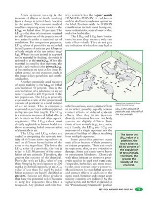 PESTICIDE HAZARDS AND FIRST AID
Acute systemic toxicity is the
measure of illness or death resulting
from a change in critical body function
in the animal. The common method
used for comparing acute toxicity is the
LD50, or lethal dose 50 percent. The
LD50 is the dose of a toxicant required
to kill 50 percent of the population of
test animals under a standard set of
conditions. For comparison purposes,
LD50 values of pesticides are recorded
in milligrams of toxicant per kilogram
of body weight of the test animal (mg/
kg). When the test animal is exposed
to the material by feeding, the result is
referred to as the oral LD50. When the
material is tested by skin exposure, the
result is referred to as the dermal LD50.
A few products are toxic at low doses by
either dermal or oral exposure, such as
the insecticides parathion and meth-
amidophos.
Another commonly used measure
of acute toxicity is the LC50 or lethal
concentration 50 percent. This is the
concentration of a substance in air or
water required to kill 50 percent of the
test population. The LC50 is generally
expressed as a ratio of the proportional
amount of pesticide to a total volume
of air or water. This is commonly
expressed in parts per million (ppm) or
milligrams per liter (mg/l). The LC50
is a common measure of lethal effects
of chemicals on fish and other aquatic
organisms. The LC50 values most
directly applicable to human health are
those expressing lethal concentration
of chemicals in air.
The LD50 and LC50 values are
useful in comparing the systemic tox-
icity of different active ingredients as
well as different formulations of the
same active ingredient. The lower the
LD50 value of a pesticide, the less it
takes to kill 50 percent of the popu-
lation of test animals. Therefore, the
greater the toxicity of the chemical.
Pesticides with an LD50 value of less
than 50mg/kg by oral exposure or 200
mg/kg by dermal exposure, or an LC50
value of less than 0.2 mg/l by inha-
lation exposure are legally classified as
poisons. Poisons are those products
that have the potential to kill humans
at very low exposures (less than a
teaspoon). Any product with this tox-
icity concern has the signal words
DANGER—POISON in red letters
and the skull and crossbones symbol on
the label. Products with the POISON
classification include most fumigants,
some rodenticides, several insecticides,
and a few herbicides.
The LD50 and LC50 have limita-
tions because they measure only one
toxic effect—death. They do not give
any indication of what dose may lead to
other less serious, acute systemic effects
or to other, possibly equally serious
contact effects or delayed systemic
effects. Also, they do not translate
directly to humans because our body
systems are slightly different from
those of test animals (e.g., rats, mice,
etc.). Lastly, the LD50 and LC50 are
measures of a single exposure, not the
potential buildup of effects resulting
from multiple exposures.
Some pesticides produce acute
toxic effects because of their corrosive
or irritant properties. These can result
in respiratory, skin, or eye irritation or
damage. Some can cause severe burns
or permanent blindness. Chemicals
with these irritant or corrosive prop-
erties need to be used with extra care.
Fungicides, herbicides, and some insec-
ticides pose contact injury concerns.
Manufacturers list non-lethal systemic
and contact effects in addition to the
signal word. Systemic and contact acute
toxicity concerns are indicated by the
signal words and further explained in
the “Precautionary Statements” portion
75
The lower the
LD50 value of a
pesticide, the
less it takes to
kill 50 percent of
the population
of test animals.
Therefore, the
greater the
toxicity of the
chemical.
LD50 is the amount of
pesticide that kills half of
the test animals.
Adapted from University of Illinois
General Standards manual
 