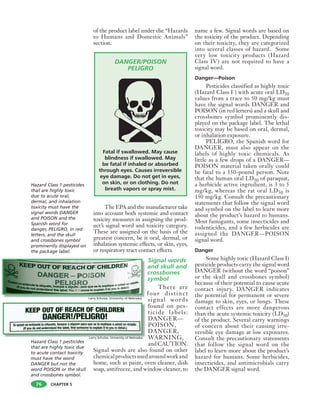 CHAPTER 5
of the product label under the “Hazards
to Humans and Domestic Animals”
section.
DANGER/POISON
PELIGRO
Fatal if swallowed. May cause
blindness if swallowed. May
be fatal if inhaled or absorbed
through eyes. Causes irreversible
eye damage. Do not get in eyes,
on skin, or on clothing. Do not
breath vapors or spray mist.
The EPA and the manufacturer take
into account both systemic and contact
toxicity measures in assigning the prod-
uct’s signal word and toxicity category.
These are assigned on the basis of the
greatest concern, be it oral, dermal, or
inhalation systemic effects, or skin, eyes,
or respiratory tract contact effects.
Signal words
and skull and
crossbones
symbol
There are
four distinct
signal words
found on pes-
ticide labels:
DANGER—
POISON,
DANGER,
WARNING,
andCAUTION.
Signal words are also found on other
chemicalproductsusedaroundworkand
home, such as paint, oven cleaner, dish
soap, antifreeze, and window cleaner, to
name a few. Signal words are based on
the toxicity of the product. Depending
on their toxicity, they are categorized
into several classes of hazard. Some
very low toxicity products (Hazard
Class IV) are not required to have a
signal word.
Danger—Poison
Pesticides classified as highly toxic
(Hazard Class I ) with acute oral LD50
values from a trace to 50 mg/kg must
have the signal words DANGER and
POISON (in red letters) and a skull and
crossbones symbol prominently dis-
played on the package label. The lethal
toxicity may be based on oral, dermal,
or inhalation exposure.
PELIGRO, the Spanish word for
DANGER, must also appear on the
labels of highly toxic chemicals. As
little as a few drops of a DANGER—
POISON material taken orally could
be fatal to a 150-pound person. Note
that the human oral LD50 of paraquat,
a herbicide active ingredient, is 3 to 5
mg/kg, whereas the rat oral LD50 is
150 mg/kg. Consult the precautionary
statements that follow the signal word
and symbol on the label to learn more
about the product’s hazard to humans.
Most fumigants, some insecticides and
rodenticides, and a few herbicides are
assigned the DANGER—POISON
signal word.
Danger
Some highly toxic (Hazard Class I)
pesticide products carry the signal word
DANGER (without the word “poison”
or the skull and crossbones symbol)
because of their potential to cause acute
contact injury. DANGER indicates
the potential for permanent or severe
damage to skin, eyes, or lungs. These
contact effects are more dangerous
than the acute systemic toxicity (LD50)
of the product. Several carry warnings
of concern about their causing irre-
versible eye damage at low exposures.
Consult the precautionary statements
that follow the signal word on the
label to learn more about the product’s
hazard for humans. Some herbicides,
insecticides, and antimicrobials carry
the DANGER signal word.
76
Hazard Class 1 pesticides
that are highly toxic
due to acute oral,
dermal, and inhalation
toxicity must have the
signal words DANGER
and POISON and the
Spanish word for
danger, PELIGRO, in red
letters, and the skull
and crossbones symbol
prominently displayed on
the package label.
Hazard Class 1 pesticides
that are highly toxic due
to acute contact toxicity
must have the word
DANGER but not the
word POISON or the skull
and crossbones symbol.
Larry Schulze, University of Nebraska
Larry Schulze, University of Nebraska
 