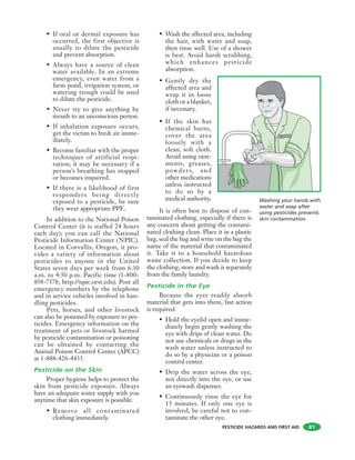 PESTICIDE HAZARDS AND FIRST AID
• If oral or dermal exposure has
occurred, the first objective is
usually to dilute the pesticide
and prevent absorption.
• Always have a source of clean
water available. In an extreme
emergency, even water from a
farm pond, irrigation system, or
watering trough could be used
to dilute the pesticide.
• Never try to give anything by
mouth to an unconscious person.
• If inhalation exposure occurs,
get the victim to fresh air imme-
diately.
• Become familiar with the proper
techniques of artificial respi-
ration; it may be necessary if a
person’s breathing has stopped
or becomes impaired.
• If there is a likelihood of first
responders being directly
exposed to a pesticide, be sure
they wear appropriate PPE.
In addition to the National Poison
Control Center (it is staffed 24 hours
each day); you can call the National
Pesticide Information Center (NPIC).
Located in Corvallis, Oregon, it pro-
vides a variety of information about
pesticides to anyone in the United
States seven days per week from 6:30
a.m. to 4:30 p.m. Pacific time (1-800-
858-7378; http://npic.orst.edu). Post all
emergency numbers by the telephone
and in service vehicles involved in han-
dling pesticides.
Pets, horses, and other livestock
can also be poisoned by exposure to pes-
ticides. Emergency information on the
treatment of pets or livestock harmed
by pesticide contamination or poisoning
can be obtained by contacting the
Animal Poison Control Center (APCC)
at 1-888-426-4435.
Pesticide on the Skin
Proper hygiene helps to protect the
skin from pesticide exposure. Always
have an adequate water supply with you
anytime that skin exposure is possible.
• Remove all contaminated
clothing immediately.
• Wash the affected area, including
the hair, with water and soap,
then rinse well. Use of a shower
is best. Avoid harsh scrubbing,
which enhances pesticide
absorption.
• Gently dry the
affected area and
wrap it in loose
cloth or a blanket,
if necessary.
• If the skin has
chemical burns,
cover the area
loosely with a
clean, soft cloth.
Avoid using oint-
ments, greases,
powders, and
other medications
unless instructed
to do so by a
medical authority.
It is often best to dispose of con-
taminated clothing, especially if there is
any concern about getting the contami-
nated clothing clean. Place it in a plastic
bag, seal the bag and write on the bag the
name of the material that contaminated
it. Take it to a household hazardous
waste collection. If you decide to keep
the clothing, store and wash it separately
from the family laundry.
Pesticide in the Eye
Because the eyes readily absorb
material that gets into them, fast action
is required.
• Hold the eyelid open and imme-
diately begin gently washing the
eye with drips of clean water. Do
not use chemicals or drugs in the
wash water unless instructed to
do so by a physician or a poison
control center.
• Drip the water across the eye,
not directly into the eye, or use
an eyewash dispenser.
• Continuously rinse the eye for
15 minutes. If only one eye is
involved, be careful not to con-
taminate the other eye.
81
PESTGO
Washing your hands with
water and soap after
using pesticides prevents
skin contamination.
 