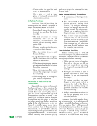 CHAPTER 5
• Flush under the eyelids with
water to remove debris.
• Cover the eye with a clean
piece of cloth and seek medical
attention immediately.
Inhaled Pesticide
The basic first-aid procedure for
someone who has inhaled a pesticide is
to get the exposed person to fresh air.
• Immediately carry the victim to
fresh air (do not allow the victim
to walk).
• Do not attempt to rescue
someone who is in an
enclosed, contaminated area
unless you are wearing appro-
priate PPE.
• If other people are in the area,
warn them of the danger.
• Have the victim lie down and
loosen clothing.
• Keep the victim warm and quiet.
Do not allow him/her to become
chilled or overheated.
• If the victim is convulsing, protect
the victim’s head and watch that
breathing continues.
• Keep the person’s chin up to
ensure that air passages are open
for breathing.
• If breathing stops or is irregular,
give artificial respiration.
Pesticide in the Mouth or
Swallowed
If pesticide has gotten in the mouth
but has not been swallowed, rinse the
mouth with plenty of water. After the
mouth has been thoroughly rinsed,
give the victim large amounts (up to 1
quart) of milk or water to drink. If the
pesticide is swallowed, one of the most
critical first-aid decisions is whether
to induce vomiting. Induce vomiting
only if the label instructs to do so.
Several pesticides cause more harm
when vomited than if they remain in
the stomach. To provide first aid for a
swallowed pesticide, you must know the
appropriate treatment. The decision to
induce vomiting must be made quickly
and accurately—the victim’s life may
depend on it.
Never induce vomiting if the victim:
• Is unconscious or having convul-
sions.
• Has swallowed a corrosive
poison, such as a strong alkali
or acid. The material burns the
throat and mouth as severely
coming up as it did going down.
Also, it can be aspirated into the
lungs and cause more damage.
• Has swallowed an emulsifiable
concentrate or oil solution
product, which is dissolved in
petroleum solvents. Emulsifiable
concentrates and oil solutions
may cause death if aspirated into
the lungs during vomiting.
How to Induce Vomiting
Induce vomiting only as a first-aid
measure until you can get the victim to
a hospital. Do not waste a lot of time
attempting to induce vomiting.
• Make sure the victim is kneeling
forward or lying on his side to
prevent vomit from entering
the lungs and causing additional
damage.
• First give the victim at least 2
glasses of water to dilute the
product. Do not use carbonated
beverages.
• To induce vomiting, put your
finger or the blunt end of a
spoon at the back of the throat.
Do not use anything sharp or
pointed. Do not use salt water to
induce vomiting.
• Collect some of the vomitus for
the doctor, who may need it for
chemical analysis.
Activated charcoal is another first-
aid treatment that can be administered
when a pesticide has been swallowed.
Give the patient 2 to 4 tablespoons of
activated charcoal in at least 8 ounces
of water. Activated charcoal acts as
a magnet to adsorb many chemicals.
Pharmaceutical grade activated
charcoal is available from most drug
82
 