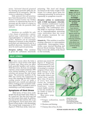 PESTICIDE HAZARDS AND FIRST AID
stores. Activated charcoal prepared
for cleaning up pesticide spills may be
substituted in an emergency. Take the
victim to a physician or hospital.
Only general first-aid practices
have been discussed here. Contact the
Poison Control Center for further
assistance in administering first-aid. If
necessary, get the victim to a doctor or
hospital, and take the pesticide label
with you.
Antidotes
Antidotes are available for only
a few classes of pesticides — antico-
agulant-type rodenticides and the
organophosphate or carbamate insec-
ticides. Antidotes can be extremely
dangerous if misused, so they should be
prescribed and administered only by a
qualified physician. Antidotes should
never be used to prevent poisoning.
Atropine sulfate. This antidote
is given for carbamate insecticide
poisoning. The need and dosage
are based on the body weight of the
victim. It is always given alone for
carbamate poisoning. It can be given
repeatedly as symptoms reoccur.
Atropine sulfate in combination
with 2-PAM (protopam chloride).
This antidote combination is given
for organophosphate insecticide
poisoning. The combination actu-
ally helps to reactivate cholinester-
ase in organophosphate poisoning
cases; reactivation does not occur
with atropine treatment for car-
bamate poisonings.
Vitamin K1. This antidote is used for
treating exposures to anticoagulant
rodenticides. Anticoagulant roden-
ticides cause internal bleeding and
prevent blood clotting. Vitamin K1
helps restore the ability of the blood
to clot normally.
83
HEAT STRESS
Note: Ipecac
syrup, used as an
emetic for almost
50 years, is
no longer
recommended
for routine use
in most
poisonings.
Clinical studies
have demon-
strated no benefit
from its use.
Ipecac works too
slowly (about
20 minutes) in
inducing vomiting
and results in
only about one-
third of stomach
contents being
voided.
Heat stress occurs when the body is
subjected to a level of heat with which
it cannot cope. Heat stress can affect
both pesticide handlers and workers.
With heat stress, the heat, not pesticide
exposure, causes certain symptoms. PPE
worn during handling or early-entry
activities can increase the risk of heat
stress. The protective qualities of the
PPE may restrict the evaporation of
sweat, thus impeding the body’s natural
cooling system. If you are under a
physician’s care, consult your physician
before working in hot or humid condi-
tions. Special PPE is available to assist in
maintaining a cool body temperature.
Symptoms of Heat Stress
Mild forms of heat stress make
people feel ill and impair their ability to
do a good job. You may feel weak and
get tired sooner than usual. In addition,
you may be less alert and less able to use
good judgment. Severe heat stress, also
known as heat stroke, is life-threatening.
The normal body temperature is 97.7
degrees F. With heat stroke, body tem-
perature may exceed 105
degrees F. Staggering,
unconsciousness, or con-
vulsions may result. Lack
of sweating is a common
symptom of heat stroke.
Brain damage or even
death can occur if the
heat stroke victim is not
cooled down quickly.
More than 10 percent
of severe heat stress
victims die, including
young, healthy adults.
Sometimes victims
remain highly sensitive
to heat for months and
are unable to return to
the same work.
Heat stress symp-
toms include:
• Fatigue (exhaustion, muscle
weakness).
• Dizziness and fainting.
• Clammy skin or hot, dry skin.
Avoid heat stress
by taking breaks
and drinking water
throughout the workday.
 