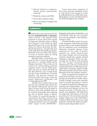 CHAPTER 5
• Altered behavior—confusion,
slurred speech, quarrelsome,
irrational.
• Headache, nausea, and chills.
• Severe thirst and dry mouth.
• Heavy sweating or complete lack
of sweating.
Learn more about symptoms of
heat stress and take immediate action
to cool down if you suspect you may
be suffering from even mild heat stress.
Drink plenty of water and take breaks in
the shade throughout the workday.
SUMMARY
84
Pesticide risk can be summarized by the
formula hazard=toxicity x exposure,
where “toxicity” is the capacity of the
pesticide to cause short-term (acute)
or long-term (chronic) injury or illness
and “exposure” is the means by which
the pesticide gets into or onto the body.
These two factors determine the like-
lihood that harm (i.e., hazard) will occur
to the individual who handles pesticides.
Pesticide users can reduce the chances
of acute or chronic injury by taking
measures to prevent exposure.
Harmful effects of pesticides may
occur by direct contact, by uptake into
the body (i.e., systemic effects and by
allergic reactions). These risks can be
reduced by understanding pesticide
exposure routes, ways by which pesti-
cides can enter or contact the body: by
the skin (dermal), eyes, mouth (oral),
and the lungs (inhalation). Pesticide
handlers can prevent exposure by
following label directions, using the
proper application techniques, and
wearing appropriate PPE.
Another way to reduce risk is to use
the least toxic pesticide that will do the
job, thereby reducing the risk of acute
injury. In some cases, it may be better to
choose a more toxic pesticide that can
be used less frequently, thus reducing
the risk of chronic injury or illness.
The toxicity of a pesticide product is
measured by the LD50 and the LC50
values. These values determine the type
of signal word that occurs on a pesticide
label. Signal words—DANGER—
POISON, DANGER, WARNING, and
CAUTION—help the user recognize
how toxic the pesticide is and what pre-
cautions to take.
Pesticide handlers need to be aware
of the symptoms of pesticide poisoning
to know when to seek medical attention.
Not all symptoms occur immediately
following a pesticide exposure. Some
symptoms are the result of chronic
exposure (i.e., small, repeated doses
over time). People who use pesticides
routinely should have regular medical
checkups to determine if they are expe-
riencing any ill effects from pesticide
use. For example, measuring blood
cholinesterase is one way to determine if
certain insecticides are affecting an indi-
vidual before symptoms appear. People
affected by chronic toxicity must remove
themselves from the exposure situation.
Early recognition of symptoms of
pesticide poisoning is the key to pre-
venting the potential for further injury.
Victims of single, acute toxic exposures
must be assisted and taken to a doctor
or hospital immediately following any
necessary first-aid procedures. The first-
aid methods used depends on how the
exposure occurred—to the skin, eyes, or
mouth, or by inhalation. The label often
has important information on first-aid
procedures for the particular pesticide
product. Make sure a copy of the label is
readily available whenever you are using
pesticides, and take the label to the phy-
sician if a poisoning incident occurs.
 