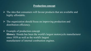 Production concept
 The idea that consumers will favour products that are available and
highly affordable.
 The organization should focus on improving production and
distribution efficiency.
 Example of production concept
History: Honda has been the world's largest motorcycle manufacturer
since 1959 as well as the world's largest
manufacturer of internal combustion engines.
 