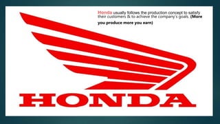 Honda usually follows the production concept to satisfy
their customers & to achieve the company’s goals. (More
you produce more you earn)
 