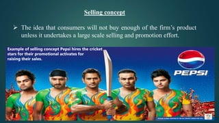 Selling concept
 The idea that consumers will not buy enough of the firm’s product
unless it undertakes a large scale selling and promotion effort.
Example of selling concept Pepsi hires the cricket
stars for their promotional activates for
raising their sales.
 