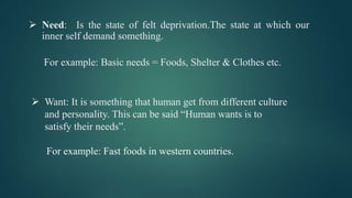  Need: Is the state of felt deprivation.The state at which our
inner self demand something.
For example: Basic needs = Foods, Shelter & Clothes etc.
 Want: It is something that human get from different culture
and personality. This can be said “Human wants is to
satisfy their needs”.
For example: Fast foods in western countries.
 