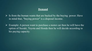 Demand
 Is from the human wants that are backed by the buying power. Have
in mind that, "buying power" is a disposal income.
 Example: A person want to purchase a motor car then he will have the
option of Suzuki, Toyota and Honda then he will decide according to
his paying capacity.
 