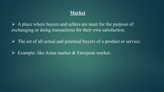 Market
 A place where buyers and sellers are meet for the purpose of
exchanging or doing transactions for their own satisfaction.
 The set of all actual and potential buyers of a product or service.
 Example: like Asian market & European market.
 