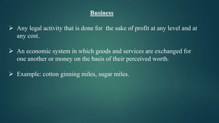 Business
 Any legal activity that is done for the sake of profit at any level and at
any cost.
 An economic system in which goods and services are exchanged for
one another or money on the basis of their perceived worth.
 Example: cotton ginning miles, sugar miles.
 