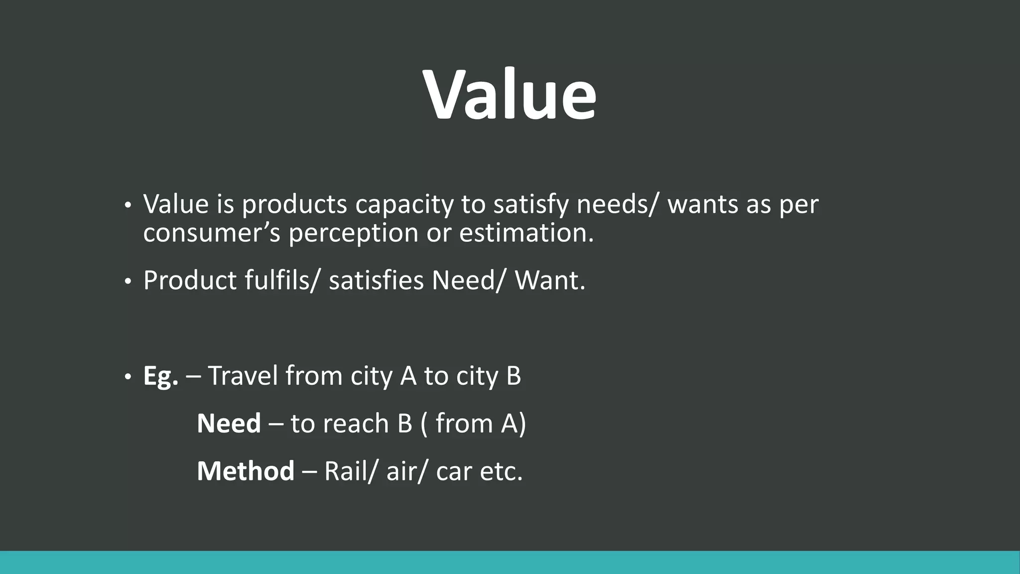 Value
• Value is products capacity to satisfy needs/ wants as per
consumer’s perception or estimation.
• Product fulfils/ satisfies Need/ Want.
• Eg. – Travel from city A to city B
Need – to reach B ( from A)
Method – Rail/ air/ car etc.
