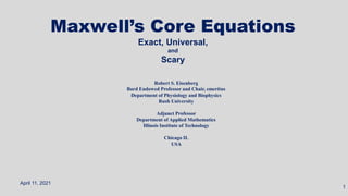 Maxwell’s Core Equations
Exact, Universal,
and
Scary
April 11, 2021
1
Robert S. Eisenberg
Bard Endowed Professor and Chair, emeritus
Department of Physiology and Biophysics
Rush University
Adjunct Professor
Department of Applied Mathematics
Illinois Institute of Technology
Chicago IL
USA
 