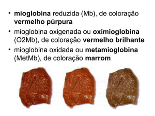 • mioglobina reduzida (Mb), de coloração
vermelho púrpura
• mioglobina oxigenada ou oximioglobina
(O2Mb), de coloração vermelho brilhante
• mioglobina oxidada ou metamioglobina
(MetMb), de coloração marrom
 