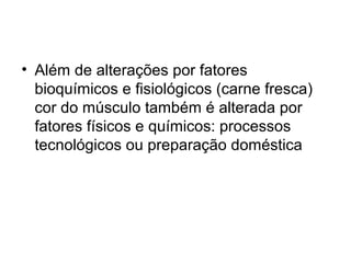 • Além de alterações por fatores
bioquímicos e fisiológicos (carne fresca)
cor do músculo também é alterada por
fatores físicos e químicos: processos
tecnológicos ou preparação doméstica
 