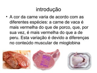 introdução
• A cor da carne varia de acordo com as
diferentes espécies: a carne de vaca é
mais vermelha do que de porco, que, por
sua vez, é mais vermelha do que a de
peru. Esta variação é devido a diferenças
no conteúdo muscular de mioglobina
 
