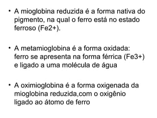 • A mioglobina reduzida é a forma nativa do
pigmento, na qual o ferro está no estado
ferroso (Fe2+).
• A metamioglobina é a forma oxidada:
ferro se apresenta na forma férrica (Fe3+)
e ligado a uma molécula de água
• A oximioglobina é a forma oxigenada da
mioglobina reduzida,com o oxigênio
ligado ao átomo de ferro
 