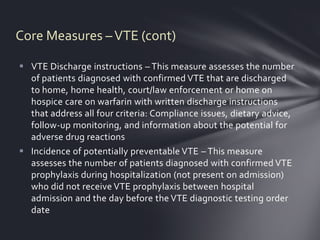 Core Measures – VTE (cont)

 VTE Discharge instructions – This measure assesses the number
  of patients diagnosed with confirmed VTE that are discharged
  to home, home health, court/law enforcement or home on
  hospice care on warfarin with written discharge instructions
  that address all four criteria: Compliance issues, dietary advice,
  follow-up monitoring, and information about the potential for
  adverse drug reactions
 Incidence of potentially preventable VTE – This measure
  assesses the number of patients diagnosed with confirmed VTE
  prophylaxis during hospitalization (not present on admission)
  who did not receive VTE prophylaxis between hospital
  admission and the day before the VTE diagnostic testing order
  date
 